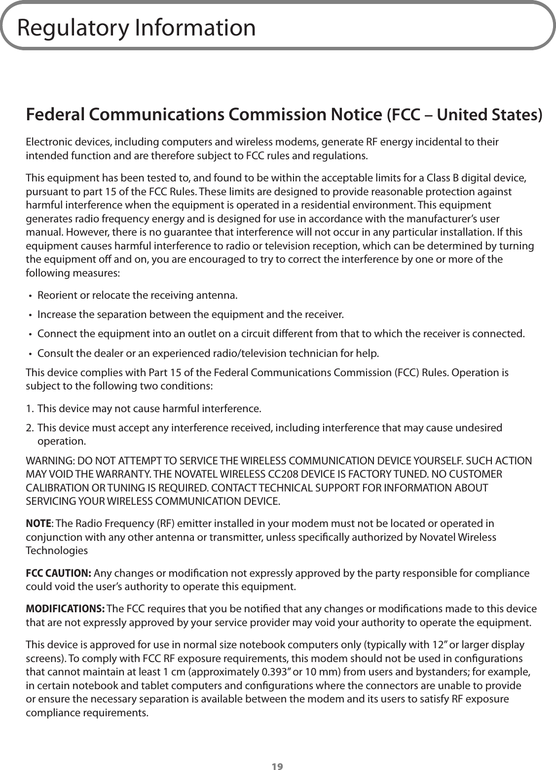 19Regulatory InformationFederal Communications Commission Notice (FCC – United States)Electronic devices, including computers and wireless modems, generate RF energy incidental to their intended function and are therefore subject to FCC rules and regulations.This equipment has been tested to, and found to be within the acceptable limits for a Class B digital device, pursuant to part 15 of the FCC Rules. These limits are designed to provide reasonable protection against harmful interference when the equipment is operated in a residential environment. This equipment generates radio frequency energy and is designed for use in accordance with the manufacturer’s user manual. However, there is no guarantee that interference will not occur in any particular installation. If this equipment causes harmful interference to radio or television reception, which can be determined by turning the equipment o and on, you are encouraged to try to correct the interference by one or more of the following measures:•  Reorient or relocate the receiving antenna.•  Increase the separation between the equipment and the receiver.•  Connect the equipment into an outlet on a circuit dierent from that to which the receiver is connected.•  Consult the dealer or an experienced radio/television technician for help.This device complies with Part 15 of the Federal Communications Commission (FCC) Rules. Operation is subject to the following two conditions:1. This device may not cause harmful interference.2. This device must accept any interference received, including interference that may cause undesired operation.WARNING: DO NOT ATTEMPT TO SERVICE THE WIRELESS COMMUNICATION DEVICE YOURSELF. SUCH ACTION MAY VOID THE WARRANTY. THE NOVATEL WIRELESS CC208 DEVICE IS FACTORY TUNED. NO CUSTOMER CALIBRATION OR TUNING IS REQUIRED. CONTACT TECHNICAL SUPPORT FOR INFORMATION ABOUT SERVICING YOUR WIRELESS COMMUNICATION DEVICE.NOTE: The Radio Frequency (RF) emitter installed in your modem must not be located or operated in conjunction with any other antenna or transmitter, unless specically authorized by Novatel Wireless TechnologiesFCC CAUTION: Any changes or modication not expressly approved by the party responsible for compliance could void the user’s authority to operate this equipment.MODIFICATIONS: The FCC requires that you be notied that any changes or modications made to this device that are not expressly approved by your service provider may void your authority to operate the equipment.This device is approved for use in normal size notebook computers only (typically with 12” or larger display screens). To comply with FCC RF exposure requirements, this modem should not be used in congurations that cannot maintain at least 1 cm (approximately 0.393” or 10 mm) from users and bystanders; for example, in certain notebook and tablet computers and congurations where the connectors are unable to provide or ensure the necessary separation is available between the modem and its users to satisfy RF exposure compliance requirements. 