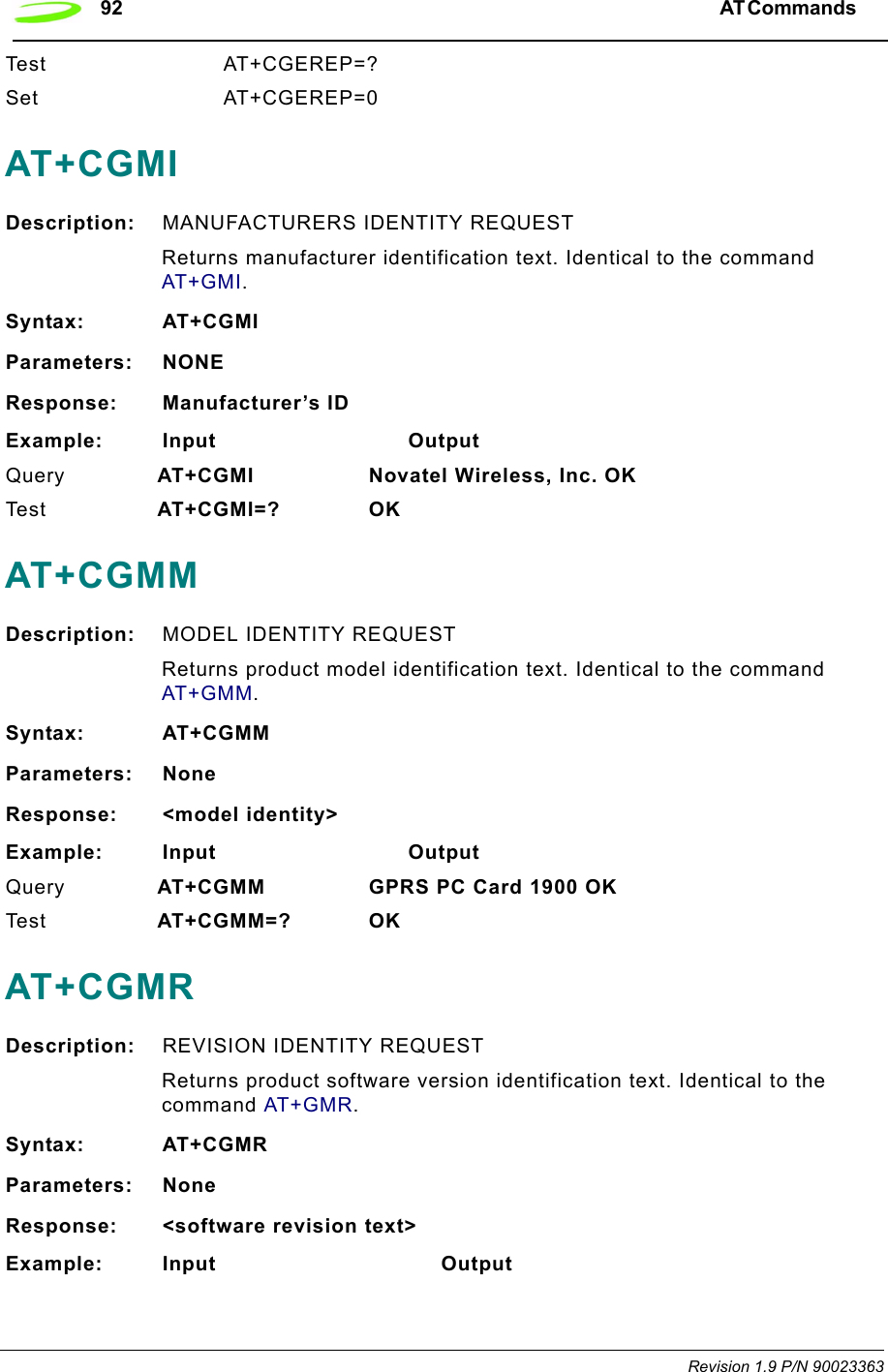 92 AT Commands  Revision 1.9 P/N 90023363Test AT+CGEREP=?Set AT+CGEREP=0AT+CGMIDescription: MANUFACTURERS IDENTITY REQUESTReturns manufacturer identification text. Identical to the command AT+GMI.Syntax: AT+CGMIParameters: NONEResponse: Manufacturer’s IDExample: Input                            OutputQuery  AT+CGMI Novatel Wireless, Inc. OKTe s t    AT+CGMI=? OKAT+CGMMDescription: MODEL IDENTITY REQUESTReturns product model identification text. Identical to the command AT+GMM.Syntax: AT+CGMMParameters: NoneResponse: &lt;model identity&gt;Example: Input                            OutputQuery  AT+CGMM GPRS PC Card 1900 OKTe s t    AT+CGMM=? OKAT+CGMRDescription: REVISION IDENTITY REQUESTReturns product software version identification text. Identical to the command AT+GMR.Syntax: AT+CGMRParameters: NoneResponse: &lt;software revision text&gt;Example: Input                                 Output