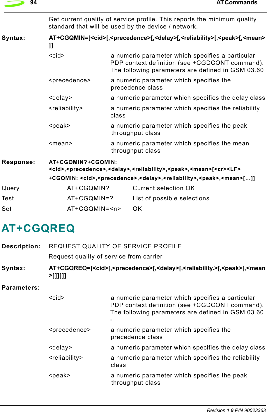 94 AT Commands  Revision 1.9 P/N 90023363Get current quality of service profile. This reports the minimum quality standard that will be used by the device / network.Syntax: AT+CGQMIN=[&lt;cid&gt;[,&lt;precedence&gt;[,&lt;delay&gt;[,&lt;reliability&gt;[,&lt;peak&gt;[,&lt;mean&gt;]]&lt;cid&gt; a numeric parameter which specifies a particular PDP context definition (see +CGDCONT command). The following parameters are defined in GSM 03.60&lt;precedence&gt; a numeric parameter which specifies the precedence class&lt;delay&gt; a numeric parameter which specifies the delay class&lt;reliability&gt; a numeric parameter which specifies the reliability class&lt;peak&gt; a numeric parameter which specifies the peak throughput class&lt;mean&gt; a numeric parameter which specifies the mean throughput classResponse: AT+CGQMIN?+CGQMIN: &lt;cid&gt;,&lt;precedence&gt;,&lt;delay&gt;,&lt;reliability&gt;,&lt;peak&gt;,&lt;mean&gt;[&lt;cr&gt;&lt;LF&gt;+CGQMIN: &lt;cid&gt;,&lt;precedence&gt;,&lt;delay&gt;,&lt;reliability&gt;,&lt;peak&gt;,&lt;mean&gt;[…]]Query AT+CGQMIN? Current selection OKTest  AT+CGQMIN=? List of possible selectionsSet AT+CGQMIN=&lt;n&gt; OKAT+CGQREQDescription: REQUEST QUALITY OF SERVICE PROFILERequest quality of service from carrier.Syntax: AT+CGQREQ=[&lt;cid&gt;[,&lt;precedence&gt;[,&lt;delay&gt;[,&lt;reliability.&gt;[,&lt;peak&gt;[,&lt;mean&gt;]]]]]]Parameters:&lt;cid&gt; a numeric parameter which specifies a particular PDP context definition (see +CGDCONT command). The following parameters are defined in GSM 03.60 -&lt;precedence&gt; a numeric parameter which specifies the precedence class&lt;delay&gt; a numeric parameter which specifies the delay class&lt;reliability&gt; a numeric parameter which specifies the reliability class&lt;peak&gt; a numeric parameter which specifies the peak throughput class