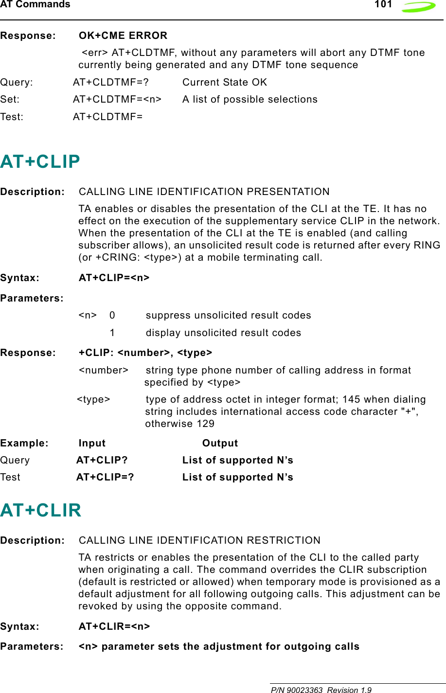 AT Commands   101 P/N 90023363  Revision 1.9Response: OK+CME ERROR &lt;err&gt; AT+CLDTMF, without any parameters will abort any DTMF tone currently being generated and any DTMF tone sequenceQuery: AT+CLDTMF=? Current State OKSet: AT+CLDTMF=&lt;n&gt; A list of possible selectionsTes t: AT+CLDTMF=AT+CLIPDescription: CALLING LINE IDENTIFICATION PRESENTATIONTA enables or disables the presentation of the CLI at the TE. It has no effect on the execution of the supplementary service CLIP in the network. When the presentation of the CLI at the TE is enabled (and calling subscriber allows), an unsolicited result code is returned after every RING (or +CRING: &lt;type&gt;) at a mobile terminating call.Syntax: AT+CLIP=&lt;n&gt;Parameters:&lt;n&gt; 0 suppress unsolicited result codes1 display unsolicited result codesResponse: +CLIP: &lt;number&gt;, &lt;type&gt;&lt;number&gt; string type phone number of calling address in format specified by &lt;type&gt;&lt;type&gt; type of address octet in integer format; 145 when dialing string includes international access code character &quot;+&quot;, otherwise 129Example: Input                            OutputQuery  AT+CLIP? List of supported N’s Tes t   AT+CLIP=? List of supported N’sAT+CLIRDescription: CALLING LINE IDENTIFICATION RESTRICTIONTA restricts or enables the presentation of the CLI to the called party when originating a call. The command overrides the CLIR subscription (default is restricted or allowed) when temporary mode is provisioned as a default adjustment for all following outgoing calls. This adjustment can be revoked by using the opposite command.Syntax: AT+CLIR=&lt;n&gt;Parameters: &lt;n&gt; parameter sets the adjustment for outgoing calls