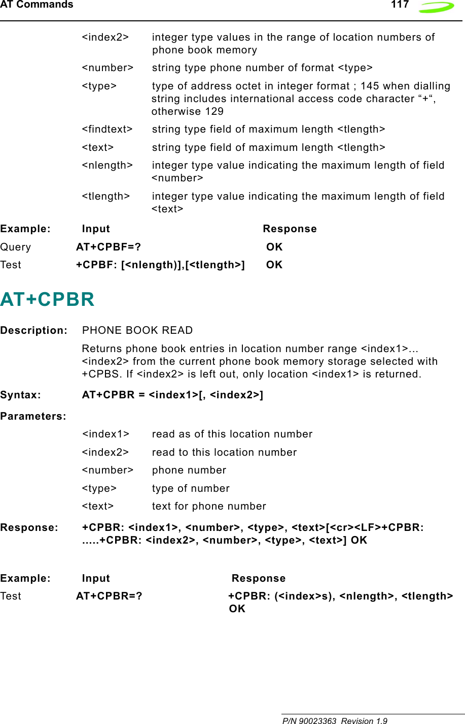 AT Commands   117 P/N 90023363  Revision 1.9&lt;index2&gt; integer type values in the range of location numbers of phone book memory&lt;number&gt; string type phone number of format &lt;type&gt;&lt;type&gt; type of address octet in integer format ; 145 when dialling string includes international access code character “+“, otherwise 129&lt;findtext&gt; string type field of maximum length &lt;tlength&gt;&lt;text&gt; string type field of maximum length &lt;tlength&gt;&lt;nlength&gt; integer type value indicating the maximum length of field &lt;number&gt;&lt;tlength&gt; integer type value indicating the maximum length of field &lt;text&gt;Example: Input                                           ResponseQuery AT+CPBF=?                     OKTes t +CPBF: [&lt;nlength)],[&lt;tlength&gt;] OKAT+CPBRDescription: PHONE BOOK READReturns phone book entries in location number range &lt;index1&gt;... &lt;index2&gt; from the current phone book memory storage selected with +CPBS. If &lt;index2&gt; is left out, only location &lt;index1&gt; is returned.Syntax: AT+CPBR = &lt;index1&gt;[, &lt;index2&gt;]Parameters:&lt;index1&gt; read as of this location number&lt;index2&gt; read to this location number&lt;number&gt; phone number&lt;type&gt; type of number&lt;text&gt; text for phone numberResponse: +CPBR: &lt;index1&gt;, &lt;number&gt;, &lt;type&gt;, &lt;text&gt;[&lt;cr&gt;&lt;LF&gt;+CPBR: .....+CPBR: &lt;index2&gt;, &lt;number&gt;, &lt;type&gt;, &lt;text&gt;] OKExample: Input                                  ResponseTes t AT+CPBR=?        +CPBR: (&lt;index&gt;s), &lt;nlength&gt;, &lt;tlength&gt; OK 