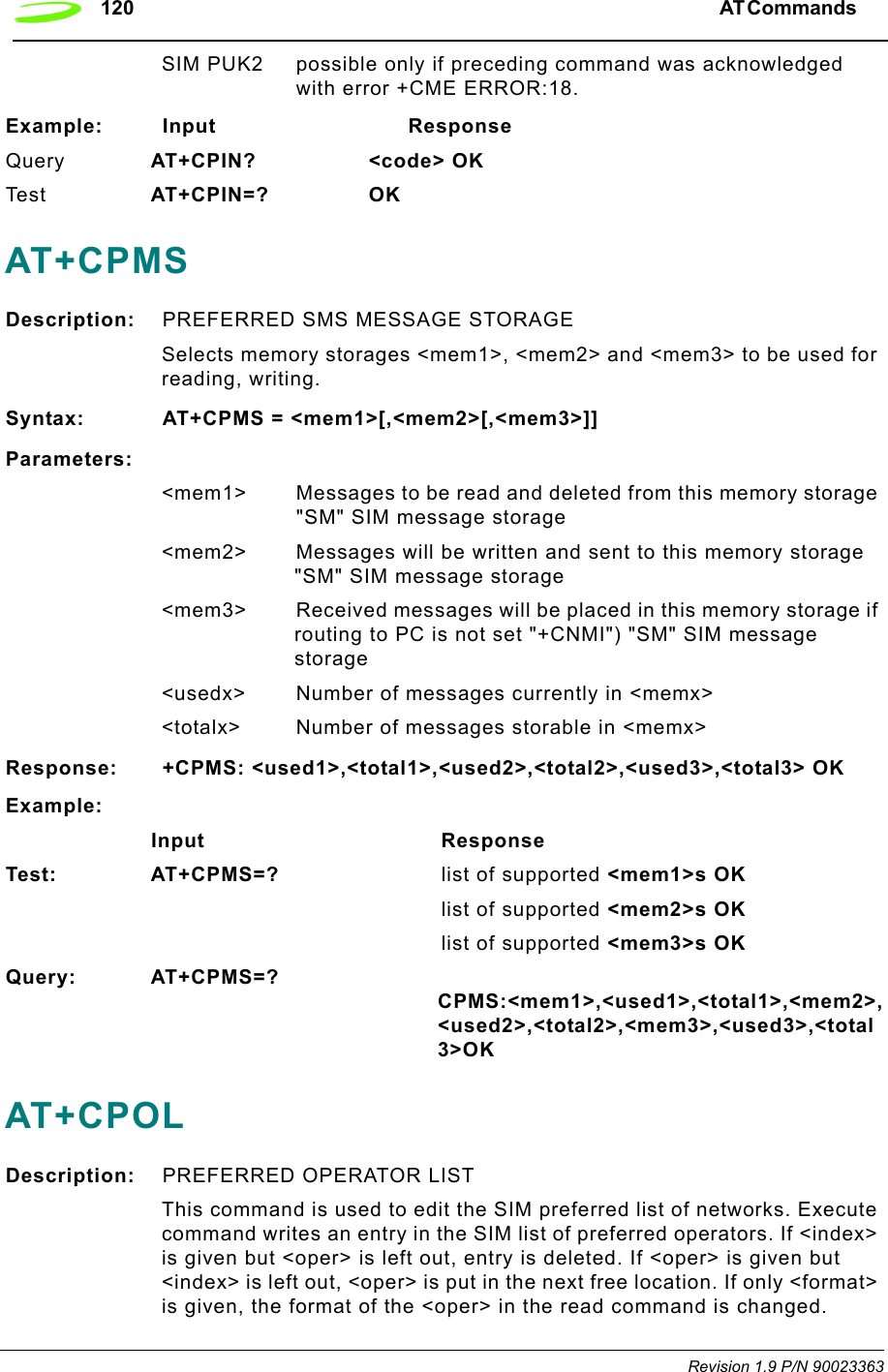 120 AT Commands  Revision 1.9 P/N 90023363SIM PUK2 possible only if preceding command was acknowledged with error +CME ERROR:18.Example: Input                            ResponseQuery AT+CPIN?        &lt;code&gt; OK Te s t AT+CPIN=? OKAT+CPMSDescription: PREFERRED SMS MESSAGE STORAGESelects memory storages &lt;mem1&gt;, &lt;mem2&gt; and &lt;mem3&gt; to be used for reading, writing.Syntax: AT+CPMS = &lt;mem1&gt;[,&lt;mem2&gt;[,&lt;mem3&gt;]]Parameters:&lt;mem1&gt; Messages to be read and deleted from this memory storage &quot;SM&quot; SIM message storage&lt;mem2&gt; Messages will be written and sent to this memory storage &quot;SM&quot; SIM message storage&lt;mem3&gt; Received messages will be placed in this memory storage if routing to PC is not set &quot;+CNMI&quot;) &quot;SM&quot; SIM message storage &lt;usedx&gt; Number of messages currently in &lt;memx&gt;&lt;totalx&gt; Number of messages storable in &lt;memx&gt;Response: +CPMS: &lt;used1&gt;,&lt;total1&gt;,&lt;used2&gt;,&lt;total2&gt;,&lt;used3&gt;,&lt;total3&gt; OKExample:                      Input ResponseTest: AT+CPMS=?        list of supported &lt;mem1&gt;s OKlist of supported &lt;mem2&gt;s OK list of supported &lt;mem3&gt;s OKQuery: AT+CPMS=?CPMS:&lt;mem1&gt;,&lt;used1&gt;,&lt;total1&gt;,&lt;mem2&gt;,&lt;used2&gt;,&lt;total2&gt;,&lt;mem3&gt;,&lt;used3&gt;,&lt;total3&gt;OKAT+CPOLDescription: PREFERRED OPERATOR LISTThis command is used to edit the SIM preferred list of networks. Execute command writes an entry in the SIM list of preferred operators. If &lt;index&gt; is given but &lt;oper&gt; is left out, entry is deleted. If &lt;oper&gt; is given but &lt;index&gt; is left out, &lt;oper&gt; is put in the next free location. If only &lt;format&gt; is given, the format of the &lt;oper&gt; in the read command is changed.