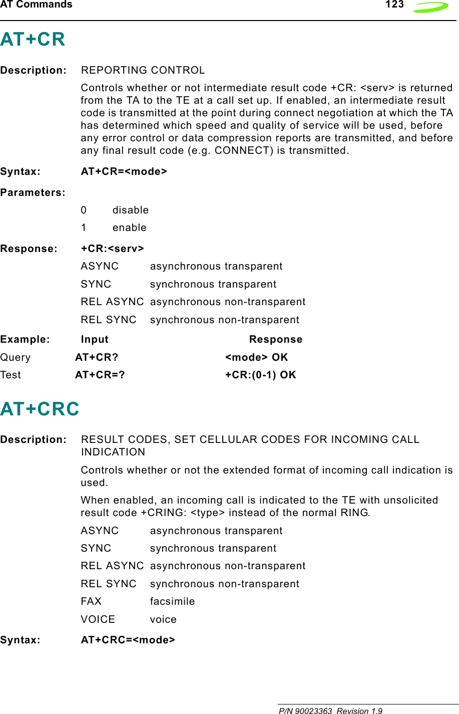 AT Commands   123 P/N 90023363  Revision 1.9AT+CRDescription: REPORTING CONTROLControls whether or not intermediate result code +CR: &lt;serv&gt; is returned from the TA to the TE at a call set up. If enabled, an intermediate result code is transmitted at the point during connect negotiation at which the TA has determined which speed and quality of service will be used, before any error control or data compression reports are transmitted, and before any final result code (e.g. CONNECT) is transmitted.Syntax: AT+CR=&lt;mode&gt;Parameters:0disable1 enableResponse: +CR:&lt;serv&gt;ASYNC asynchronous transparentSYNC synchronous transparentREL ASYNC asynchronous non-transparentREL SYNC synchronous non-transparentExample: Input                                        ResponseQuery AT+CR?        &lt;mode&gt; OK Tes t AT+CR=? +CR:(0-1) OKAT+CRCDescription: RESULT CODES, SET CELLULAR CODES FOR INCOMING CALL INDICATIONControls whether or not the extended format of incoming call indication is used.When enabled, an incoming call is indicated to the TE with unsolicited result code +CRING: &lt;type&gt; instead of the normal RING.ASYNC asynchronous transparentSYNC synchronous transparentREL ASYNC asynchronous non-transparentREL SYNC synchronous non-transparentFAX facsimileVOICE voiceSyntax: AT+CRC=&lt;mode&gt;