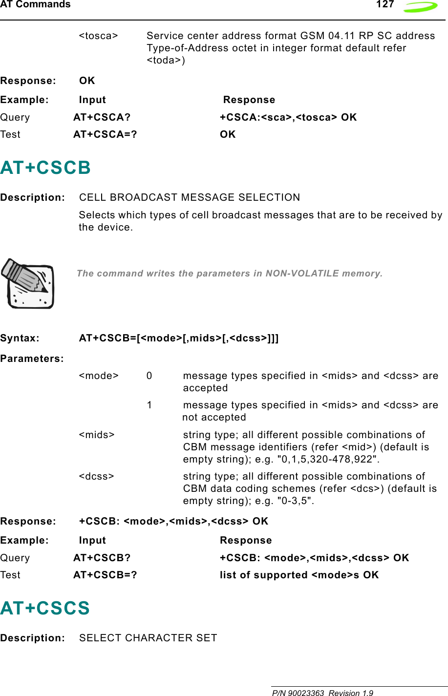 AT Commands   127 P/N 90023363  Revision 1.9&lt;tosca&gt; Service center address format GSM 04.11 RP SC address Type-of-Address octet in integer format default refer &lt;toda&gt;)Response: OKExample: Input                                  ResponseQuery AT+CSCA?        +CSCA:&lt;sca&gt;,&lt;tosca&gt; OKTes t AT+CSCA=? OKAT+CSCBDescription: CELL BROADCAST MESSAGE SELECTIONSelects which types of cell broadcast messages that are to be received by the device.  The command writes the parameters in NON-VOLATILE memory.Syntax: AT+CSCB=[&lt;mode&gt;[,mids&gt;[,&lt;dcss&gt;]]]Parameters:&lt;mode&gt; 0 message types specified in &lt;mids&gt; and &lt;dcss&gt; are accepted1 message types specified in &lt;mids&gt; and &lt;dcss&gt; are not accepted&lt;mids&gt; string type; all different possible combinations of CBM message identifiers (refer &lt;mid&gt;) (default is empty string); e.g. &quot;0,1,5,320-478,922&quot;. &lt;dcss&gt; string type; all different possible combinations of CBM data coding schemes (refer &lt;dcs&gt;) (default is empty string); e.g. &quot;0-3,5&quot;.Response: +CSCB: &lt;mode&gt;,&lt;mids&gt;,&lt;dcss&gt; OKExample: Input                                 ResponseQuery AT+CSCB?        +CSCB: &lt;mode&gt;,&lt;mids&gt;,&lt;dcss&gt; OKTes t AT+CSCB=? list of supported &lt;mode&gt;s OKAT+CSCSDescription: SELECT CHARACTER SET