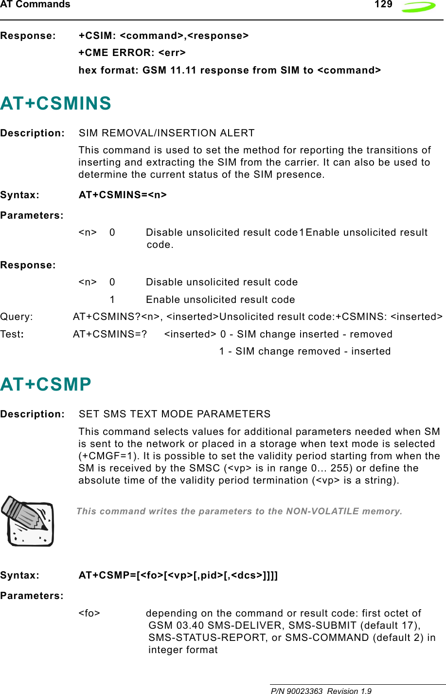 AT Commands   129 P/N 90023363  Revision 1.9Response: +CSIM: &lt;command&gt;,&lt;response&gt;+CME ERROR: &lt;err&gt;hex format: GSM 11.11 response from SIM to &lt;command&gt;AT+CSMINSDescription: SIM REMOVAL/INSERTION ALERTThis command is used to set the method for reporting the transitions of inserting and extracting the SIM from the carrier. It can also be used to determine the current status of the SIM presence.Syntax: AT+CSMINS=&lt;n&gt;Parameters:&lt;n&gt; 0 Disable unsolicited result code1Enable unsolicited result code.Response:&lt;n&gt; 0 Disable unsolicited result code1 Enable unsolicited result codeQuery: AT+CSMINS?&lt;n&gt;, &lt;inserted&gt;Unsolicited result code:+CSMINS: &lt;inserted&gt;Tes t:  AT+CSMINS=?     &lt;inserted&gt; 0 - SIM change inserted - removed1 - SIM change removed - insertedAT+CSMPDescription: SET SMS TEXT MODE PARAMETERSThis command selects values for additional parameters needed when SM is sent to the network or placed in a storage when text mode is selected (+CMGF=1). It is possible to set the validity period starting from when the SM is received by the SMSC (&lt;vp&gt; is in range 0... 255) or define the absolute time of the validity period termination (&lt;vp&gt; is a string).  This command writes the parameters to the NON-VOLATILE memory.Syntax: AT+CSMP=[&lt;fo&gt;[&lt;vp&gt;[,pid&gt;[,&lt;dcs&gt;]]]]Parameters:&lt;fo&gt; depending on the command or result code: first octet of GSM 03.40 SMS-DELIVER, SMS-SUBMIT (default 17), SMS-STATUS-REPORT, or SMS-COMMAND (default 2) in integer format