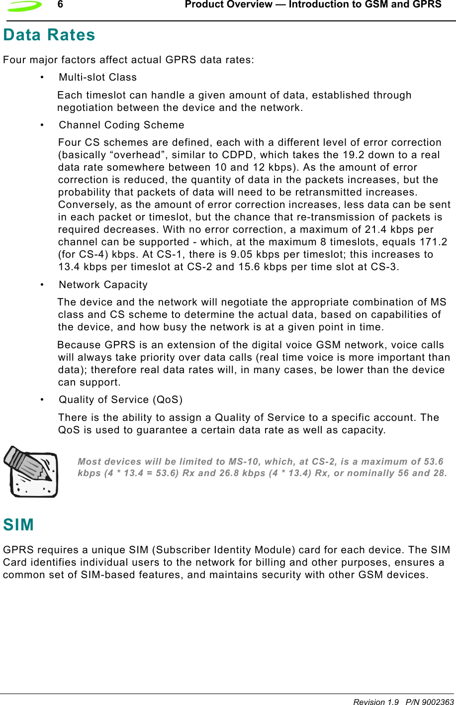 6 Product Overview — Introduction to GSM and GPRSRevision 1.9   P/N 9002363Data RatesFour major factors affect actual GPRS data rates:•Multi-slot ClassEach timeslot can handle a given amount of data, established through negotiation between the device and the network.• Channel Coding SchemeFour CS schemes are defined, each with a different level of error correction (basically “overhead”, similar to CDPD, which takes the 19.2 down to a real data rate somewhere between 10 and 12 kbps). As the amount of error correction is reduced, the quantity of data in the packets increases, but the probability that packets of data will need to be retransmitted increases. Conversely, as the amount of error correction increases, less data can be sent in each packet or timeslot, but the chance that re-transmission of packets is required decreases. With no error correction, a maximum of 21.4 kbps per channel can be supported - which, at the maximum 8 timeslots, equals 171.2 (for CS-4) kbps. At CS-1, there is 9.05 kbps per timeslot; this increases to 13.4 kbps per timeslot at CS-2 and 15.6 kbps per time slot at CS-3.• Network CapacityThe device and the network will negotiate the appropriate combination of MS class and CS scheme to determine the actual data, based on capabilities of the device, and how busy the network is at a given point in time.Because GPRS is an extension of the digital voice GSM network, voice calls will always take priority over data calls (real time voice is more important than data); therefore real data rates will, in many cases, be lower than the device can support.• Quality of Service (QoS)There is the ability to assign a Quality of Service to a specific account. The QoS is used to guarantee a certain data rate as well as capacity.Most devices will be limited to MS-10, which, at CS-2, is a maximum of 53.6 kbps (4 * 13.4 = 53.6) Rx and 26.8 kbps (4 * 13.4) Rx, or nominally 56 and 28.SIMGPRS requires a unique SIM (Subscriber Identity Module) card for each device. The SIM Card identifies individual users to the network for billing and other purposes, ensures a common set of SIM-based features, and maintains security with other GSM devices. 