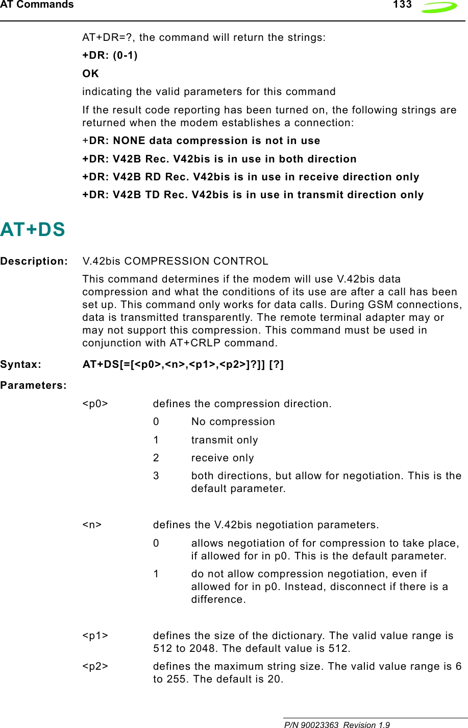 AT Commands   133 P/N 90023363  Revision 1.9AT+DR=?, the command will return the strings:+DR: (0-1)OKindicating the valid parameters for this commandIf the result code reporting has been turned on, the following strings are returned when the modem establishes a connection:+DR: NONE data compression is not in use+DR: V42B Rec. V42bis is in use in both direction+DR: V42B RD Rec. V42bis is in use in receive direction only+DR: V42B TD Rec. V42bis is in use in transmit direction onlyAT+DSDescription: V.42bis COMPRESSION CONTROLThis command determines if the modem will use V.42bis data compression and what the conditions of its use are after a call has been set up. This command only works for data calls. During GSM connections, data is transmitted transparently. The remote terminal adapter may or may not support this compression. This command must be used in conjunction with AT+CRLP command.Syntax: AT+DS[=[&lt;p0&gt;,&lt;n&gt;,&lt;p1&gt;,&lt;p2&gt;]?]] [?]Parameters:&lt;p0&gt; defines the compression direction.0No compression1 transmit only2 receive only3 both directions, but allow for negotiation. This is the default parameter.&lt;n&gt; defines the V.42bis negotiation parameters.0 allows negotiation of for compression to take place, if allowed for in p0. This is the default parameter.1 do not allow compression negotiation, even if allowed for in p0. Instead, disconnect if there is a difference.&lt;p1&gt; defines the size of the dictionary. The valid value range is 512 to 2048. The default value is 512.&lt;p2&gt; defines the maximum string size. The valid value range is 6 to 255. The default is 20.