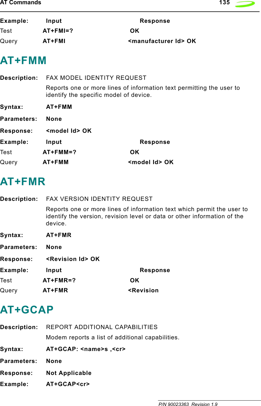 AT Commands   135 P/N 90023363  Revision 1.9Example: Input                                       ResponseTes t AT+FMI=?  OKQuery AT+FMI &lt;manufacturer Id&gt; OKAT+FMMDescription: FAX MODEL IDENTITY REQUESTReports one or more lines of information text permitting the user to identify the specific model of device.Syntax: AT+FMMParameters: NoneResponse: &lt;model Id&gt; OKExample: Input                                       ResponseTes t AT+FMM=?  OKQuery AT+FMM &lt;model Id&gt; OKAT+FMRDescription: FAX VERSION IDENTITY REQUESTReports one or more lines of information text which permit the user to identify the version, revision level or data or other information of the device.Syntax: AT+FMRParameters: NoneResponse: &lt;Revision Id&gt; OKExample: Input                                       ResponseTes t AT+FMR=?  OKQuery AT+FMR &lt;RevisionAT+GCAPDescription: REPORT ADDITIONAL CAPABILITIESModem reports a list of additional capabilities.Syntax: AT+GCAP: &lt;name&gt;s ,&lt;cr&gt;Parameters: NoneResponse: Not ApplicableExample: AT+GCAP&lt;cr&gt;