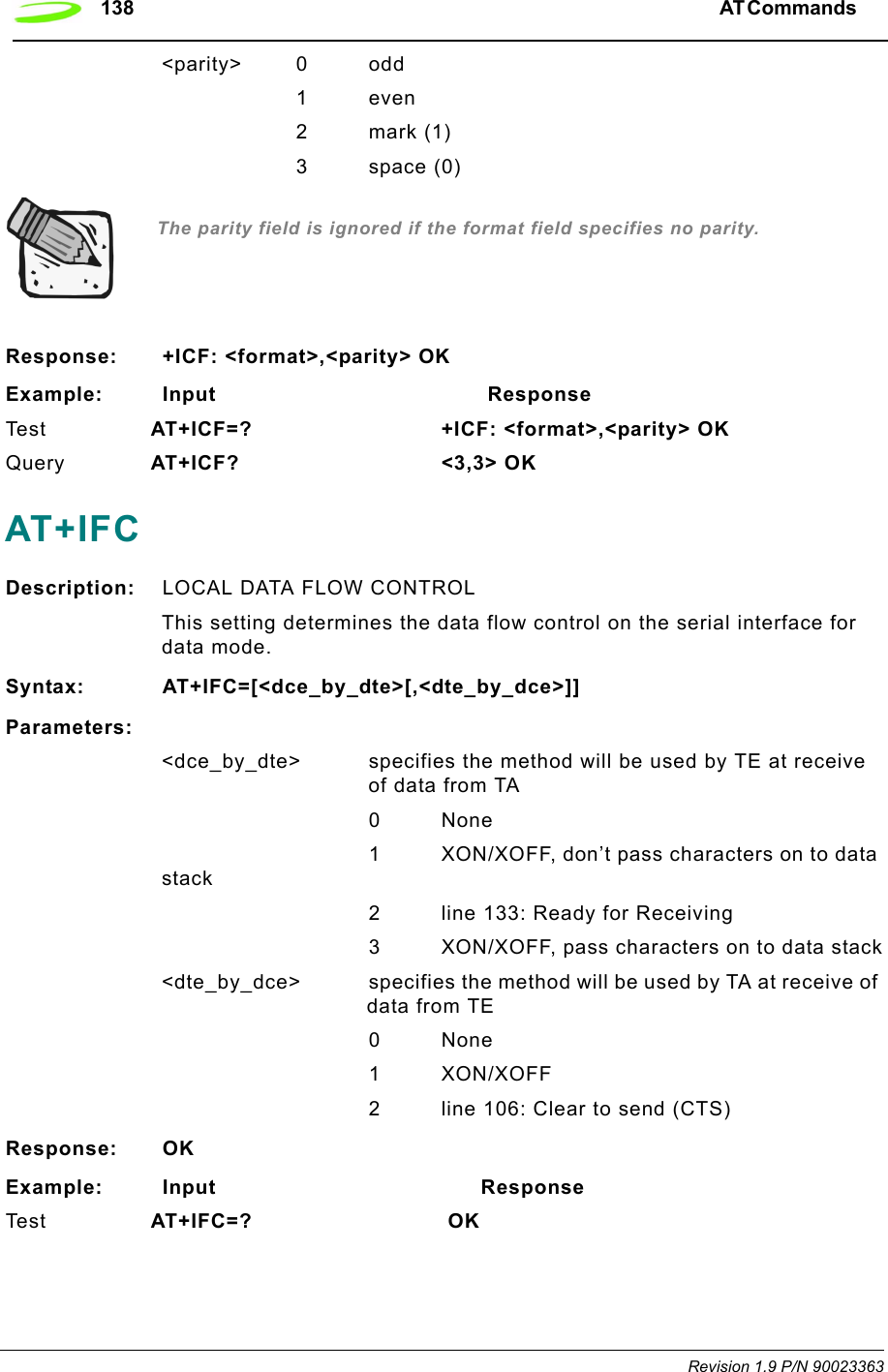 138 AT Commands  Revision 1.9 P/N 90023363&lt;parity&gt; 0 odd1even2 mark (1)        3 space (0) The parity field is ignored if the format field specifies no parity.Response: +ICF: &lt;format&gt;,&lt;parity&gt; OKExample: Input                                        ResponseTe s t AT+ICF=? +ICF: &lt;format&gt;,&lt;parity&gt; OKQuery AT+ICF? &lt;3,3&gt; OKAT+IFCDescription: LOCAL DATA FLOW CONTROLThis setting determines the data flow control on the serial interface for data mode.Syntax: AT+IFC=[&lt;dce_by_dte&gt;[,&lt;dte_by_dce&gt;]]Parameters:&lt;dce_by_dte&gt; specifies the method will be used by TE at receive of data from TA0None1 XON/XOFF, don’t pass characters on to data stack2 line 133: Ready for Receiving3 XON/XOFF, pass characters on to data stack&lt;dte_by_dce&gt; specifies the method will be used by TA at receive of data from TE0 None1 XON/XOFF2 line 106: Clear to send (CTS)Response: OKExample: Input                                       ResponseTe s t AT+IFC=?  OK