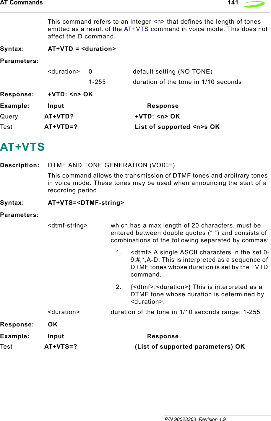 AT Commands   141 P/N 90023363  Revision 1.9This command refers to an integer &lt;n&gt; that defines the length of tones emitted as a result of the AT+VTS command in voice mode. This does not affect the D command.Syntax: AT+VTD = &lt;duration&gt;Parameters:&lt;duration&gt; 0             default setting (NO TONE)1-255 duration of the tone in 1/10 secondsResponse: +VTD: &lt;n&gt; OKExample: Input                                        ResponseQuery AT+VTD?  +VTD: &lt;n&gt; OKTes t AT+VTD=?  List of supported &lt;n&gt;s OKAT+VTSDescription: DTMF AND TONE GENERATION (VOICE)This command allows the transmission of DTMF tones and arbitrary tones in voice mode. These tones may be used when announcing the start of a recording period.Syntax: AT+VTS=&lt;DTMF-string&gt;Parameters:&lt;dtmf-string&gt;  which has a max length of 20 characters, must be entered between double quotes (“ “) and consists of combinations of the following separated by commas:1. &lt;dtmf&gt; A single ASCII characters in the set 0-9,#,*,A-D. This is interpreted as a sequence of DTMF tones whose duration is set by the +VTD command.2. {&lt;dtmf&gt;,&lt;duration&gt;} This is interpreted as a DTMF tone whose duration is determined by &lt;duration&gt;. &lt;duration&gt; duration of the tone in 1/10 seconds range: 1-255Response: OKExample: Input                                        ResponseTes t AT+VTS=?  (List of supported parameters) OK