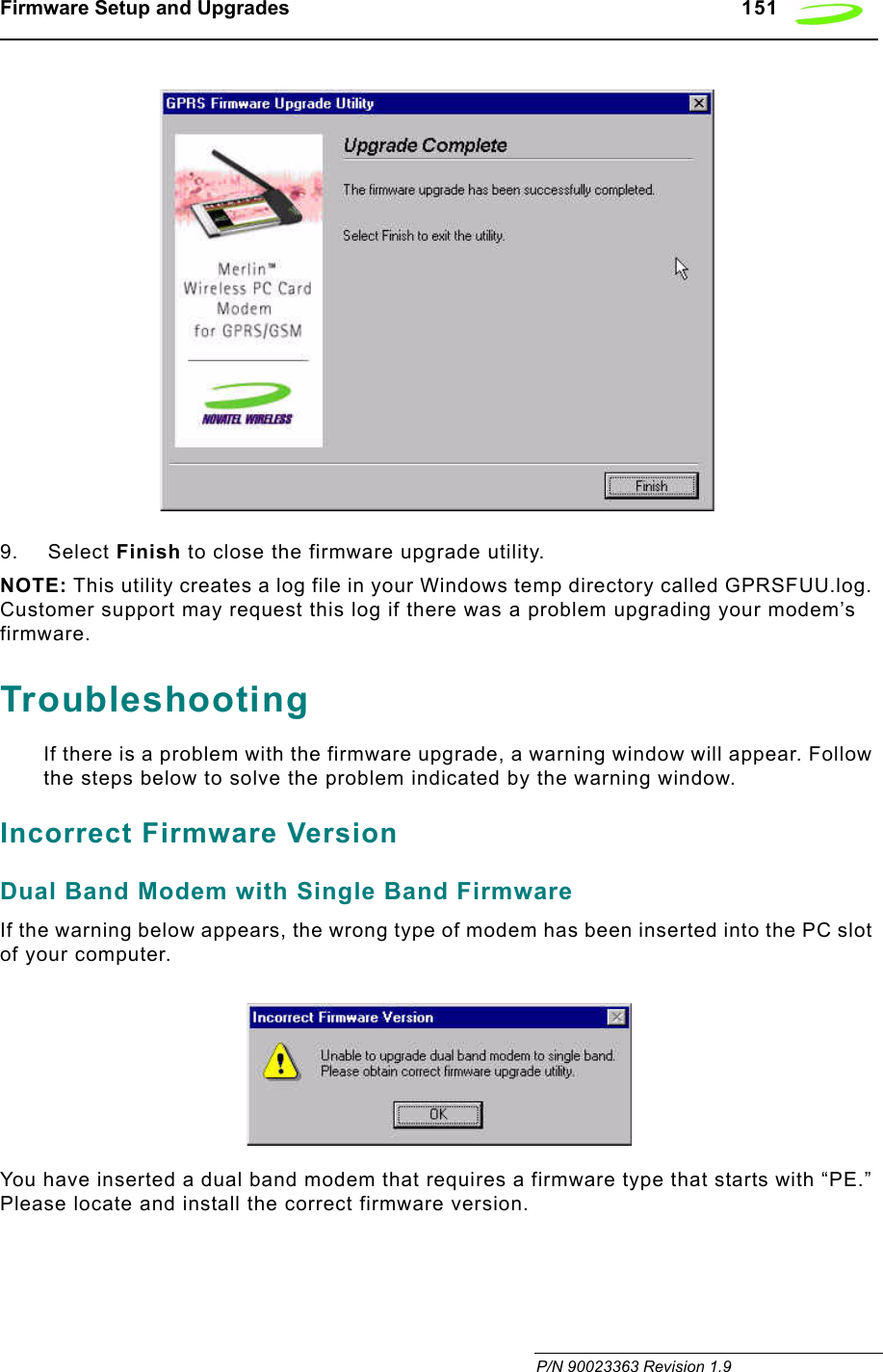 Firmware Setup and Upgrades   151 P/N 90023363 Revision 1.99. Select Finish to close the firmware upgrade utility.NOTE: This utility creates a log file in your Windows temp directory called GPRSFUU.log. Customer support may request this log if there was a problem upgrading your modem’s firmware.TroubleshootingIf there is a problem with the firmware upgrade, a warning window will appear. Follow the steps below to solve the problem indicated by the warning window.Incorrect Firmware VersionDual Band Modem with Single Band FirmwareIf the warning below appears, the wrong type of modem has been inserted into the PC slot of your computer. You have inserted a dual band modem that requires a firmware type that starts with “PE.” Please locate and install the correct firmware version.