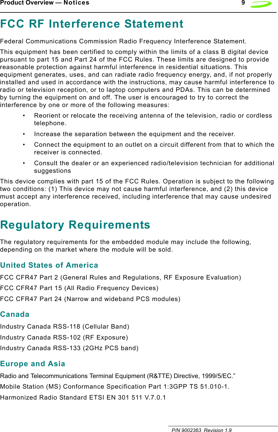 Product Overview — Notices 9   P/N 9002363  Revision 1.9FCC RF Interference StatementFederal Communications Commission Radio Frequency Interference Statement.This equipment has been certified to comply within the limits of a class B digital device pursuant to part 15 and Part 24 of the FCC Rules. These limits are designed to provide reasonable protection against harmful interference in residential situations. This equipment generates, uses, and can radiate radio frequency energy, and, if not properly installed and used in accordance with the instructions, may cause harmful interference to radio or television reception, or to laptop computers and PDAs. This can be determined by turning the equipment on and off. The user is encouraged to try to correct the interference by one or more of the following measures:• Reorient or relocate the receiving antenna of the television, radio or cordless telephone.• Increase the separation between the equipment and the receiver.• Connect the equipment to an outlet on a circuit different from that to which the receiver is connected.• Consult the dealer or an experienced radio/television technician for additional suggestionsThis device complies with part 15 of the FCC Rules. Operation is subject to the following two conditions: (1) This device may not cause harmful interference, and (2) this device must accept any interference received, including interference that may cause undesired operation.Regulatory RequirementsThe regulatory requirements for the embedded module may include the following, depending on the market where the module will be sold.United States of AmericaFCC CFR47 Part 2 (General Rules and Regulations, RF Exposure Evaluation)FCC CFR47 Part 15 (All Radio Frequency Devices)FCC CFR47 Part 24 (Narrow and wideband PCS modules)CanadaIndustry Canada RSS-118 (Cellular Band)Industry Canada RSS-102 (RF Exposure)Industry Canada RSS-133 (2GHz PCS band)Europe and AsiaRadio and Telecommunications Terminal Equipment (R&amp;TTE) Directive, 1999/5/EC.”Mobile Station (MS) Conformance Specification Part 1:3GPP TS 51.010-1.Harmonized Radio Standard ETSI EN 301 511 V.7.0.1