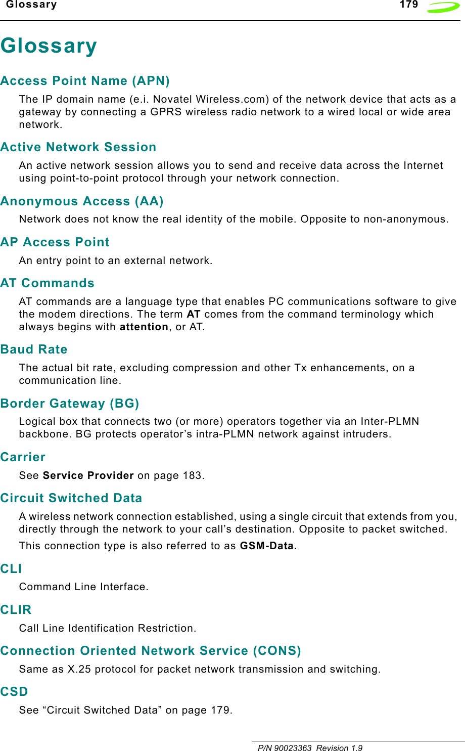   Glossary 179   P/N 90023363  Revision 1.9GlossaryAccess Point Name (APN)The IP domain name (e.i. Novatel Wireless.com) of the network device that acts as a gateway by connecting a GPRS wireless radio network to a wired local or wide area network.Active Network SessionAn active network session allows you to send and receive data across the Internet using point-to-point protocol through your network connection.Anonymous Access (AA)Network does not know the real identity of the mobile. Opposite to non-anonymous.AP Access PointAn entry point to an external network.AT CommandsAT commands are a language type that enables PC communications software to give the modem directions. The term AT comes from the command terminology which always begins with attention, or AT.Baud RateThe actual bit rate, excluding compression and other Tx enhancements, on a communication line.Border Gateway (BG)Logical box that connects two (or more) operators together via an Inter-PLMN backbone. BG protects operator’s intra-PLMN network against intruders.CarrierSee Service Provider on page 183.Circuit Switched DataA wireless network connection established, using a single circuit that extends from you, directly through the network to your call’s destination. Opposite to packet switched.This connection type is also referred to as GSM-Data.CLICommand Line Interface.CLIR Call Line Identification Restriction.Connection Oriented Network Service (CONS)Same as X.25 protocol for packet network transmission and switching.CSDSee “Circuit Switched Data” on page 179.