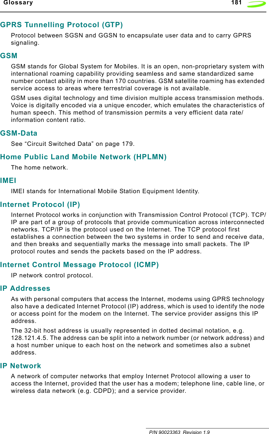   Glossary 181   P/N 90023363  Revision 1.9GPRS Tunnelling Protocol (GTP)Protocol between SGSN and GGSN to encapsulate user data and to carry GPRS signaling.GSMGSM stands for Global System for Mobiles. It is an open, non-proprietary system with international roaming capability providing seamless and same standardized same number contact ability in more than 170 countries. GSM satellite roaming has extended service access to areas where terrestrial coverage is not available.GSM uses digital technology and time division multiple access transmission methods. Voice is digitally encoded via a unique encoder, which emulates the characteristics of human speech. This method of transmission permits a very efficient data rate/information content ratio.GSM-DataSee “Circuit Switched Data” on page 179.Home Public Land Mobile Network (HPLMN)The home network.IMEIIMEI stands for International Mobile Station Equipment Identity.Internet Protocol (IP)Internet Protocol works in conjunction with Transmission Control Protocol (TCP). TCP/IP are part of a group of protocols that provide communication across interconnected networks. TCP/IP is the protocol used on the Internet. The TCP protocol first establishes a connection between the two systems in order to send and receive data, and then breaks and sequentially marks the message into small packets. The IP protocol routes and sends the packets based on the IP address.Internet Control Message Protocol (ICMP)IP network control protocol.IP AddressesAs with personal computers that access the Internet, modems using GPRS technology also have a dedicated Internet Protocol (IP) address, which is used to identify the node or access point for the modem on the Internet. The service provider assigns this IP address. The 32-bit host address is usually represented in dotted decimal notation, e.g. 128.121.4.5. The address can be split into a network number (or network address) and a host number unique to each host on the network and sometimes also a subnet address.IP NetworkA network of computer networks that employ Internet Protocol allowing a user to access the Internet, provided that the user has a modem; telephone line, cable line, or wireless data network (e.g. CDPD); and a service provider.