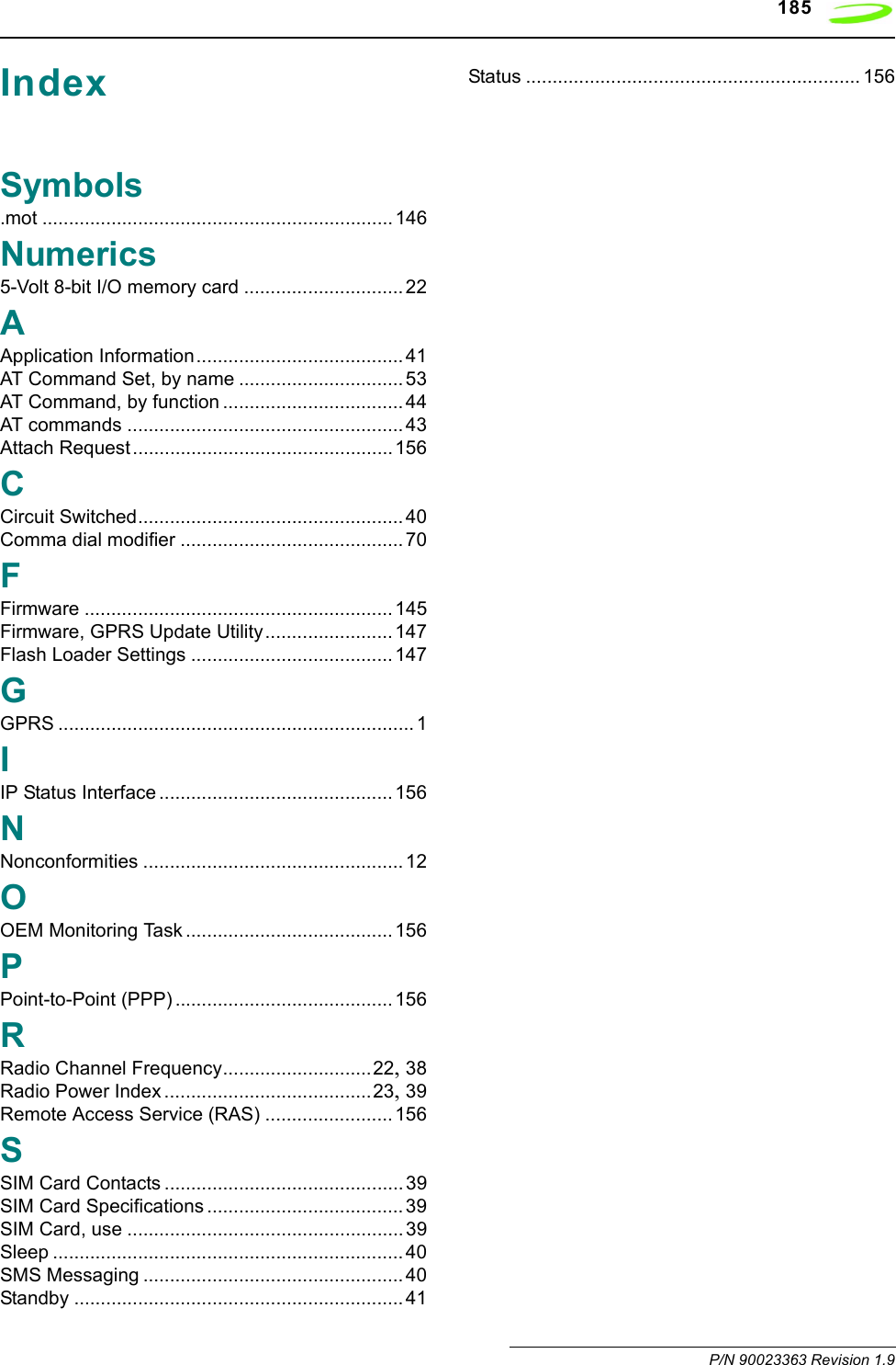 185 P/N 90023363 Revision 1.9IndexSymbols.mot ..................................................................146Numerics5-Volt 8-bit I/O memory card .............................. 22AApplication Information....................................... 41AT Command Set, by name ...............................53AT Command, by function .................................. 44AT commands .................................................... 43Attach Request ................................................. 156CCircuit Switched.................................................. 40Comma dial modifier .......................................... 70FFirmware .......................................................... 145Firmware, GPRS Update Utility........................ 147Flash Loader Settings ...................................... 147GGPRS ................................................................... 1IIP Status Interface ............................................ 156NNonconformities ................................................. 12OOEM Monitoring Task ....................................... 156PPoint-to-Point (PPP) ......................................... 156RRadio Channel Frequency............................22, 38Radio Power Index .......................................23, 39Remote Access Service (RAS) ........................ 156SSIM Card Contacts ............................................. 39SIM Card Specifications ..................................... 39SIM Card, use .................................................... 39Sleep ..................................................................40SMS Messaging ................................................. 40Standby .............................................................. 41Status ............................................................... 156