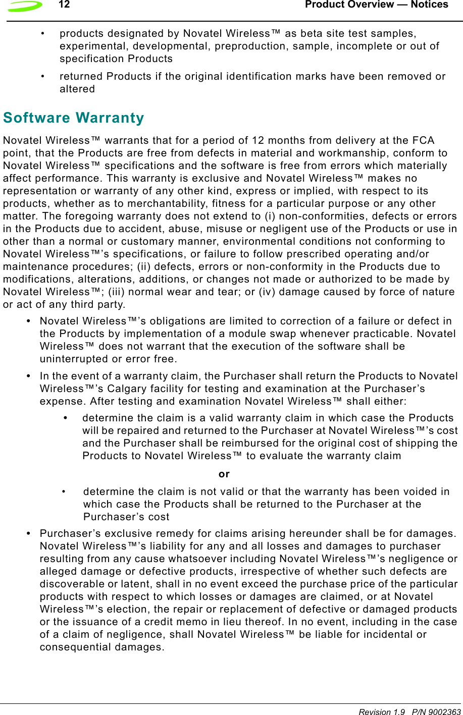 12 Product Overview — NoticesRevision 1.9   P/N 9002363• products designated by Novatel Wireless™ as beta site test samples, experimental, developmental, preproduction, sample, incomplete or out of specification Products• returned Products if the original identification marks have been removed or alteredSoftware WarrantyNovatel Wireless™ warrants that for a period of 12 months from delivery at the FCA point, that the Products are free from defects in material and workmanship, conform to Novatel Wireless™ specifications and the software is free from errors which materially affect performance. This warranty is exclusive and Novatel Wireless™ makes no representation or warranty of any other kind, express or implied, with respect to its products, whether as to merchantability, fitness for a particular purpose or any other matter. The foregoing warranty does not extend to (i) non-conformities, defects or errors in the Products due to accident, abuse, misuse or negligent use of the Products or use in other than a normal or customary manner, environmental conditions not conforming to Novatel Wireless™’s specifications, or failure to follow prescribed operating and/or maintenance procedures; (ii) defects, errors or non-conformity in the Products due to modifications, alterations, additions, or changes not made or authorized to be made by Novatel Wireless™; (iii) normal wear and tear; or (iv) damage caused by force of nature or act of any third party.•Novatel Wireless™’s obligations are limited to correction of a failure or defect in the Products by implementation of a module swap whenever practicable. Novatel Wireless™ does not warrant that the execution of the software shall be uninterrupted or error free.•In the event of a warranty claim, the Purchaser shall return the Products to Novatel Wireless™’s Calgary facility for testing and examination at the Purchaser’s expense. After testing and examination Novatel Wireless™ shall either:•determine the claim is a valid warranty claim in which case the Products will be repaired and returned to the Purchaser at Novatel Wireless™’s cost and the Purchaser shall be reimbursed for the original cost of shipping the Products to Novatel Wireless™ to evaluate the warranty claim or• determine the claim is not valid or that the warranty has been voided in which case the Products shall be returned to the Purchaser at the Purchaser’s cost•Purchaser’s exclusive remedy for claims arising hereunder shall be for damages. Novatel Wireless™’s liability for any and all losses and damages to purchaser resulting from any cause whatsoever including Novatel Wireless™’s negligence or alleged damage or defective products, irrespective of whether such defects are discoverable or latent, shall in no event exceed the purchase price of the particular products with respect to which losses or damages are claimed, or at Novatel Wireless™’s election, the repair or replacement of defective or damaged products or the issuance of a credit memo in lieu thereof. In no event, including in the case of a claim of negligence, shall Novatel Wireless™ be liable for incidental or consequential damages.