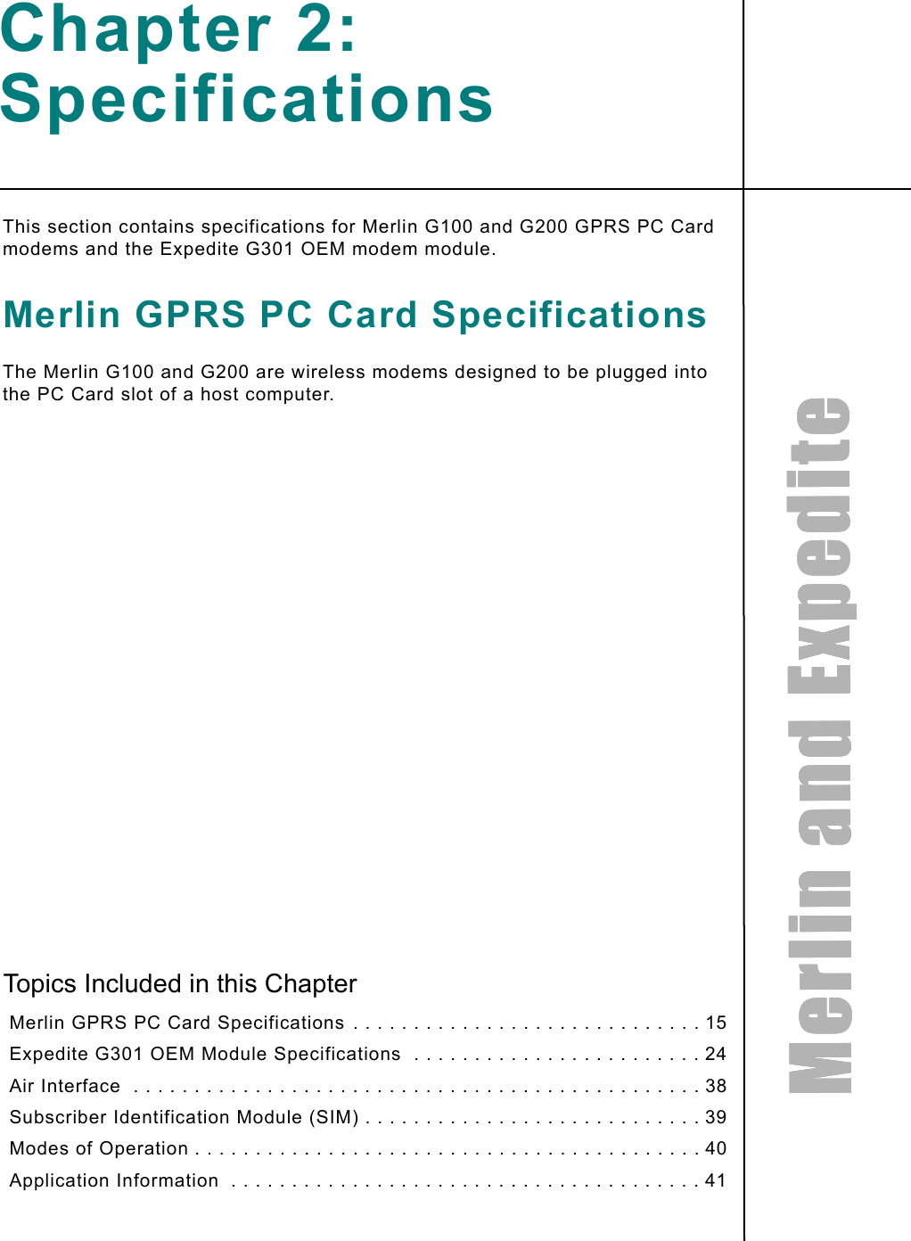 MMMMeeeerrrrlllliiiinnnn    aaaannnndddd    EEEExxxxppppeeeeddddiiiitttteeeeChapter 2: SpecificationsThis section contains specifications for Merlin G100 and G200 GPRS PC Card modems and the Expedite G301 OEM modem module.Merlin GPRS PC Card SpecificationsThe Merlin G100 and G200 are wireless modems designed to be plugged into the PC Card slot of a host computer.Topics Included in this Chapter Merlin GPRS PC Card Specifications . . . . . . . . . . . . . . . . . . . . . . . . . . . . . 15 Expedite G301 OEM Module Specifications  . . . . . . . . . . . . . . . . . . . . . . . . 24 Air Interface  . . . . . . . . . . . . . . . . . . . . . . . . . . . . . . . . . . . . . . . . . . . . . . . 38 Subscriber Identification Module (SIM) . . . . . . . . . . . . . . . . . . . . . . . . . . . . 39 Modes of Operation . . . . . . . . . . . . . . . . . . . . . . . . . . . . . . . . . . . . . . . . . . 40 Application Information  . . . . . . . . . . . . . . . . . . . . . . . . . . . . . . . . . . . . . . . 41