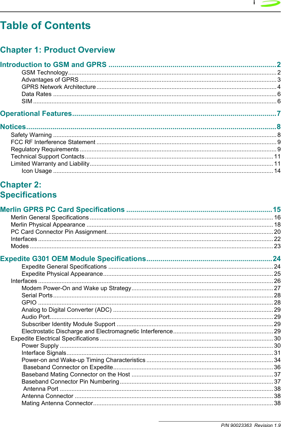 i P/N 90023363  Revision 1.9Table of ContentsChapter 1: Product OverviewIntroduction to GSM and GPRS ....................................................................................2GSM Technology............................................................................................................................. 2Advantages of GPRS ...................................................................................................................... 3GPRS Network Architecture............................................................................................................ 4Data Rates ...................................................................................................................................... 6SIM .................................................................................................................................................. 6Operational Features......................................................................................................7Notices.............................................................................................................................8Safety Warning ...................................................................................................................................... 8FCC RF Interference Statement ............................................................................................................ 9Regulatory Requirements ...................................................................................................................... 9Technical Support Contacts................................................................................................................. 11Limited Warranty and Liability.............................................................................................................. 11Icon Usage .................................................................................................................................... 14Chapter 2: SpecificationsMerlin GPRS PC Card Specifications .........................................................................15Merlin General Specifications .............................................................................................................. 16Merlin Physical Appearance ................................................................................................................ 18PC Card Connector Pin Assignment.................................................................................................... 20Interfaces ............................................................................................................................................. 22Modes .................................................................................................................................................. 23Expedite G301 OEM Module Specifications...............................................................24Expedite General Specifications ................................................................................................... 24Expedite Physical Appearance...................................................................................................... 25Interfaces ............................................................................................................................................. 26Modem Power-On and Wake up Strategy..................................................................................... 27Serial Ports.................................................................................................................................... 28GPIO ............................................................................................................................................. 28Analog to Digital Converter (ADC) ................................................................................................ 29Audio Port...................................................................................................................................... 29Subscriber Identity Module Support ..............................................................................................29Electrostatic Discharge and Electromagnetic Interference............................................................ 29Expedite Electrical Specifications ........................................................................................................ 30Power Supply ................................................................................................................................ 30Interface Signals............................................................................................................................ 31Power-on and Wake-up Timing Characteristics ............................................................................ 34 Baseband Connector on Expedite................................................................................................ 36Baseband Mating Connector on the Host ..................................................................................... 37Baseband Connector Pin Numbering............................................................................................ 37 Antenna Port ................................................................................................................................ 38Antenna Connector ....................................................................................................................... 38Mating Antenna Connector............................................................................................................ 38