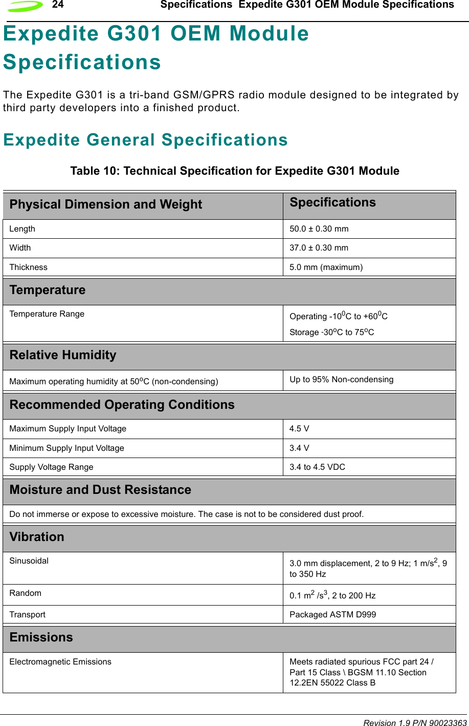 24 Specifications  Expedite G301 OEM Module SpecificationsRevision 1.9 P/N 90023363Expedite G301 OEM Module SpecificationsThe Expedite G301 is a tri-band GSM/GPRS radio module designed to be integrated by third party developers into a finished product.Expedite General SpecificationsTable 10: Technical Specification for Expedite G301 ModulePhysical Dimension and Weight SpecificationsLength  50.0 ± 0.30 mmWidth  37.0 ± 0.30 mmThickness 5.0 mm (maximum)TemperatureTemperature Range Operating -100C to +600CStorage -30oC to 75oCRelative HumidityMaximum operating humidity at 50oC (non-condensing) Up to 95% Non-condensingRecommended Operating ConditionsMaximum Supply Input Voltage 4.5 V Minimum Supply Input Voltage 3.4 VSupply Voltage Range 3.4 to 4.5 VDCMoisture and Dust ResistanceDo not immerse or expose to excessive moisture. The case is not to be considered dust proof.Vibration Sinusoidal 3.0 mm displacement, 2 to 9 Hz; 1 m/s2, 9 to 350 HzRandom 0.1 m2 /s3, 2 to 200 HzTransport Packaged ASTM D999EmissionsElectromagnetic Emissions Meets radiated spurious FCC part 24 / Part 15 Class \ BGSM 11.10 Section 12.2EN 55022 Class B