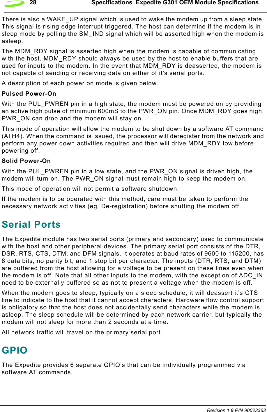 28 Specifications  Expedite G301 OEM Module SpecificationsRevision 1.9 P/N 90023363There is also a WAKE_UP signal which is used to wake the modem up from a sleep state. This signal is rising edge interrupt triggered. The host can determine if the modem is in sleep mode by polling the SM_IND signal which will be asserted high when the modem is asleep.The MDM_RDY signal is asserted high when the modem is capable of communicating with the host. MDM_RDY should always be used by the host to enable buffers that are used for inputs to the modem. In the event that MDM_RDY is deasserted, the modem is not capable of sending or receiving data on either of it’s serial ports.A description of each power on mode is given below.Pulsed Power-OnWith the PUL_PWREN pin in a high state, the modem must be powered on by providing an active high pulse of minimum 600mS to the PWR_ON pin. Once MDM_RDY goes high, PWR_ON can drop and the modem will stay on. This mode of operation will allow the modem to be shut down by a software AT command (ATH4). When the command is issued, the processor will deregister from the network and perform any power down activities required and then will drive MDM_RDY low before powering off.Solid Power-OnWith the PUL_PWREN pin in a low state, and the PWR_ON signal is driven high, the modem will turn on. The PWR_ON signal must remain high to keep the modem on.This mode of operation will not permit a software shutdown.If the modem is to be operated with this method, care must be taken to perform the necessary network activities (eg. De-registration) before shutting the modem off. Serial PortsThe Expedite module has two serial ports (primary and secondary) used to communicate with the host and other peripheral devices. The primary serial port consists of the DTR, DSR, RTS, CTS, DTM, and DFM signals. It operates at baud rates of 9600 to 115200, has 8 data bits, no parity bit, and 1 stop bit per character. The inputs (DTR, RTS, and DTM) are buffered from the host allowing for a voltage to be present on these lines even when the modem is off. Note that all other inputs to the modem, with the exception of ADC_IN need to be externally buffered so as not to present a voltage when the modem is off.When the modem goes to sleep, typically on a sleep schedule, it will deassert it’s CTS line to indicate to the host that it cannot accept characters. Hardware flow control support is obligatory so that the host does not accidentally send characters while the modem is asleep. The sleep schedule will be determined by each network carrier, but typically the modem will not sleep for more than 2 seconds at a time.All network traffic will travel on the primary serial port.GPIOThe Expedite provides 6 separate GPIO’s that can be individually programmed via software AT commands. 