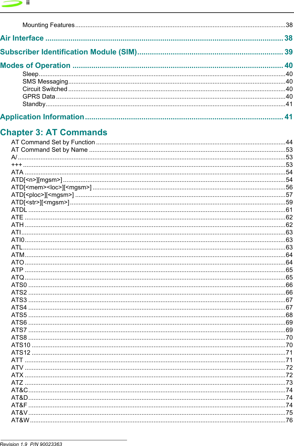 iiRevision 1.9  P/N 90023363 Mounting Features.........................................................................................................................38Air Interface .................................................................................................................. 38Subscriber Identification Module (SIM)...................................................................... 39Modes of Operation ..................................................................................................... 40Sleep..............................................................................................................................................40SMS Messaging.............................................................................................................................40Circuit Switched .............................................................................................................................40GPRS Data ....................................................................................................................................40Standby..........................................................................................................................................41Application Information............................................................................................... 41Chapter 3: AT CommandsAT Command Set by Function .............................................................................................................44AT Command Set by Name .................................................................................................................53A/..........................................................................................................................................................53+++ .......................................................................................................................................................53ATA ......................................................................................................................................................54ATD[&lt;n&gt;][mgsm&gt;] ................................................................................................................................54ATD[&lt;mem&gt;&lt;loc&gt;][&lt;mgsm&gt;] ...............................................................................................................56ATD[&lt;ploc&gt;][&lt;mgsm&gt;] .........................................................................................................................57ATD[&lt;str&gt;][&lt;mgsm&gt;] ............................................................................................................................59ATDL ....................................................................................................................................................61ATE ......................................................................................................................................................62ATH ......................................................................................................................................................62ATI........................................................................................................................................................63ATI0......................................................................................................................................................63ATL.......................................................................................................................................................63ATM......................................................................................................................................................64ATO......................................................................................................................................................64ATP ......................................................................................................................................................65ATQ......................................................................................................................................................65ATS0 ....................................................................................................................................................66ATS2 ....................................................................................................................................................66ATS3 ....................................................................................................................................................67ATS4 ....................................................................................................................................................67ATS5 ....................................................................................................................................................68ATS6 ....................................................................................................................................................69ATS7 ....................................................................................................................................................69ATS8 ....................................................................................................................................................70ATS10 ..................................................................................................................................................70ATS12 ..................................................................................................................................................71ATT ......................................................................................................................................................71ATV ......................................................................................................................................................72ATX ......................................................................................................................................................72ATZ ......................................................................................................................................................73AT&amp;C....................................................................................................................................................74AT&amp;D....................................................................................................................................................74AT&amp;F ....................................................................................................................................................74AT&amp;V ....................................................................................................................................................75AT&amp;W ...................................................................................................................................................76