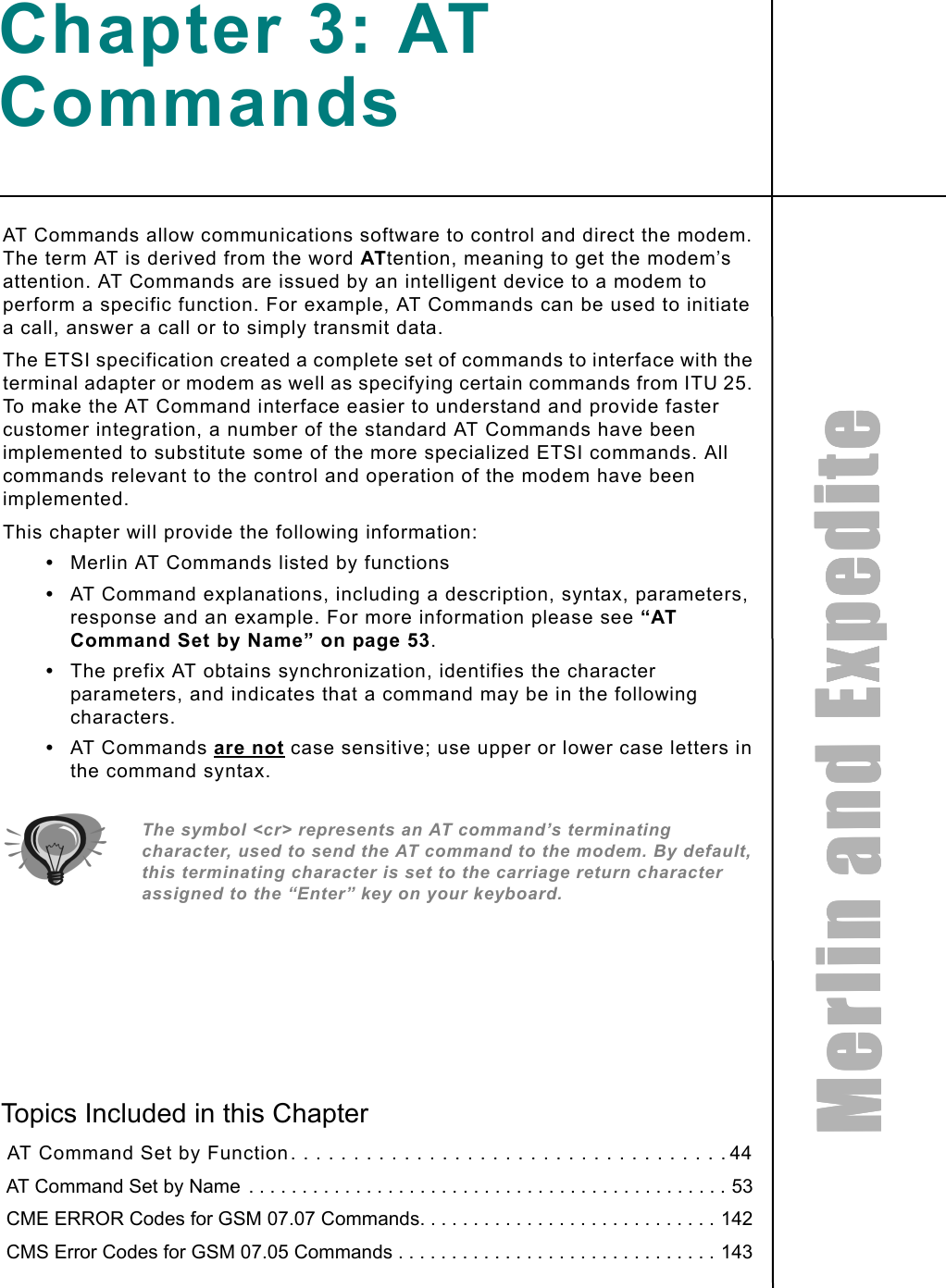 MMMMeeeerrrrlllliiiinnnn    aaaannnndddd    EEEExxxxppppeeeeddddiiiitttteeeeChapter 3: AT CommandsAT Commands allow communications software to control and direct the modem. The term AT is derived from the word ATtention, meaning to get the modem’s attention. AT Commands are issued by an intelligent device to a modem to perform a specific function. For example, AT Commands can be used to initiate a call, answer a call or to simply transmit data.The ETSI specification created a complete set of commands to interface with the terminal adapter or modem as well as specifying certain commands from ITU 25. To make the AT Command interface easier to understand and provide faster customer integration, a number of the standard AT Commands have been implemented to substitute some of the more specialized ETSI commands. All commands relevant to the control and operation of the modem have been implemented. This chapter will provide the following information: •Merlin AT Commands listed by functions•AT Command explanations, including a description, syntax, parameters, response and an example. For more information please see “AT Command Set by Name” on page 53.•The prefix AT obtains synchronization, identifies the character parameters, and indicates that a command may be in the following characters. •AT Commands are not case sensitive; use upper or lower case letters in the command syntax.The symbol &lt;cr&gt; represents an AT command’s terminating character, used to send the AT command to the modem. By default, this terminating character is set to the carriage return character assigned to the “Enter” key on your keyboard. Topics Included in this Chapter  AT Command Set by Function. . . . . . . . . . . . . . . . . . . . . . . . . . . . . . . . . . . 44 AT Command Set by Name  . . . . . . . . . . . . . . . . . . . . . . . . . . . . . . . . . . . . . . . . . . . . . 53 CME ERROR Codes for GSM 07.07 Commands. . . . . . . . . . . . . . . . . . . . . . . . . . . . 142 CMS Error Codes for GSM 07.05 Commands . . . . . . . . . . . . . . . . . . . . . . . . . . . . . . 143