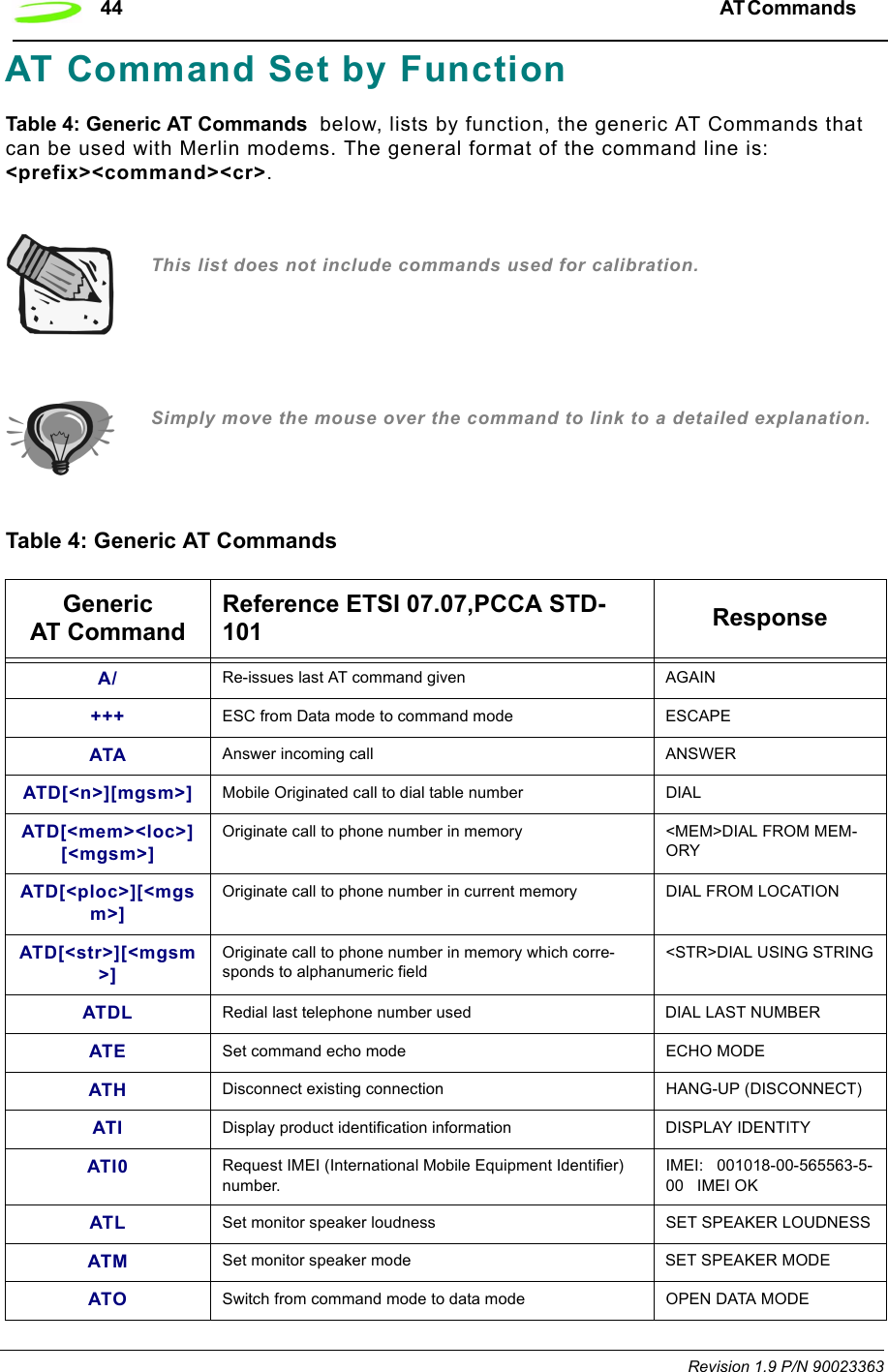 44 AT Commands  Revision 1.9 P/N 90023363AT Command Set by FunctionTable 4: Generic AT Commands  below, lists by function, the generic AT Commands that can be used with Merlin modems. The general format of the command line is: &lt;prefix&gt;&lt;command&gt;&lt;cr&gt;. This list does not include commands used for calibration.Simply move the mouse over the command to link to a detailed explanation.Table 4: Generic AT CommandsGeneric AT Command Reference ETSI 07.07,PCCA STD-101 ResponseA/ Re-issues last AT command given AGAIN+++ ESC from Data mode to command mode ESCAPEATA Answer incoming call ANSWERATD[&lt;n&gt;][mgsm&gt;] Mobile Originated call to dial table number DIALATD[&lt;mem&gt;&lt;loc&gt;][&lt;mgsm&gt;]Originate call to phone number in memory  &lt;MEM&gt;DIAL FROM MEM-ORYATD[&lt;ploc&gt;][&lt;mgsm&gt;]Originate call to phone number in current memory DIAL FROM LOCATIONATD[&lt;str&gt;][&lt;mgsm&gt;]Originate call to phone number in memory which corre-sponds to alphanumeric field &lt;STR&gt;DIAL USING STRINGATDL Redial last telephone number used DIAL LAST NUMBERATE Set command echo mode ECHO MODEATH Disconnect existing connection HANG-UP (DISCONNECT)ATI Display product identification information DISPLAY IDENTITYATI0 Request IMEI (International Mobile Equipment Identifier) number.IMEI:   001018-00-565563-5-00   IMEI OKATL Set monitor speaker loudness SET SPEAKER LOUDNESSATM Set monitor speaker mode SET SPEAKER MODEATO Switch from command mode to data mode OPEN DATA MODE