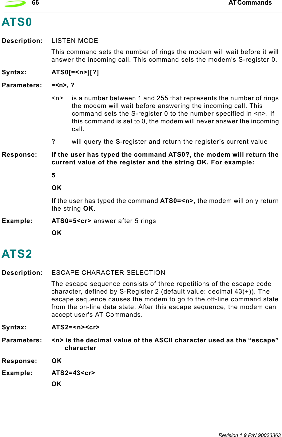 66 AT Commands  Revision 1.9 P/N 90023363ATS0Description: LISTEN MODE This command sets the number of rings the modem will wait before it will answer the incoming call. This command sets the modem’s S-register 0.Syntax: ATS0[=&lt;n&gt;][?]Parameters: =&lt;n&gt;, ?&lt;n&gt; is a number between 1 and 255 that represents the number of rings the modem will wait before answering the incoming call. This command sets the S-register 0 to the number specified in &lt;n&gt;. If this command is set to 0, the modem will never answer the incoming call.? will query the S-register and return the register’s current valueResponse: If the user has typed the command ATS0?, the modem will return the current value of the register and the string OK. For example:5OKIf the user has typed the command ATS0=&lt;n&gt;, the modem will only return the string OK.Example: ATS0=5&lt;cr&gt; answer after 5 ringsOKATS2Description: ESCAPE CHARACTER SELECTIONThe escape sequence consists of three repetitions of the escape code character, defined by S-Register 2 (default value: decimal 43(+)). The escape sequence causes the modem to go to the off-line command state from the on-line data state. After this escape sequence, the modem can accept user&apos;s AT Commands.Syntax: ATS2=&lt;n&gt;&lt;cr&gt;Parameters: &lt;n&gt; is the decimal value of the ASCII character used as the “escape” characterResponse: OKExample: ATS2=43&lt;cr&gt;   OK