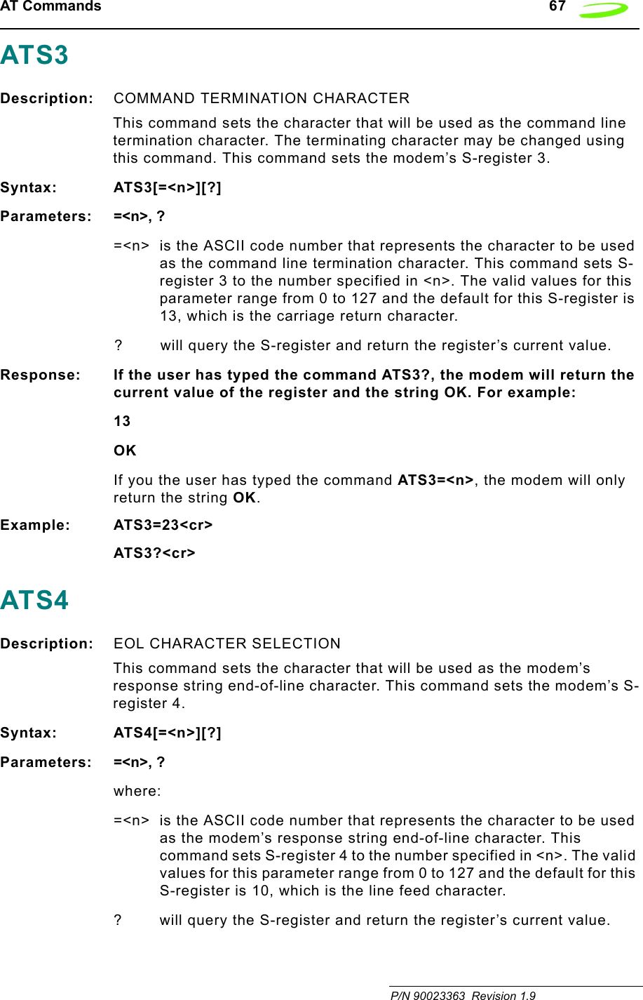 AT Commands   67 P/N 90023363  Revision 1.9ATS3Description: COMMAND TERMINATION CHARACTER This command sets the character that will be used as the command line termination character. The terminating character may be changed using this command. This command sets the modem’s S-register 3.Syntax: ATS3[=&lt;n&gt;][?]Parameters: =&lt;n&gt;, ?=&lt;n&gt; is the ASCII code number that represents the character to be used as the command line termination character. This command sets S-register 3 to the number specified in &lt;n&gt;. The valid values for this parameter range from 0 to 127 and the default for this S-register is 13, which is the carriage return character.? will query the S-register and return the register’s current value.Response: If the user has typed the command ATS3?, the modem will return the current value of the register and the string OK. For example:13OKIf you the user has typed the command ATS3=&lt;n&gt;, the modem will only return the string OK.Example: ATS3=23&lt;cr&gt;ATS3?&lt;cr&gt;ATS4Description: EOL CHARACTER SELECTION This command sets the character that will be used as the modem’s response string end-of-line character. This command sets the modem’s S-register 4.Syntax: ATS4[=&lt;n&gt;][?]Parameters: =&lt;n&gt;, ?where:=&lt;n&gt; is the ASCII code number that represents the character to be used as the modem’s response string end-of-line character. This command sets S-register 4 to the number specified in &lt;n&gt;. The valid values for this parameter range from 0 to 127 and the default for this S-register is 10, which is the line feed character.? will query the S-register and return the register’s current value.