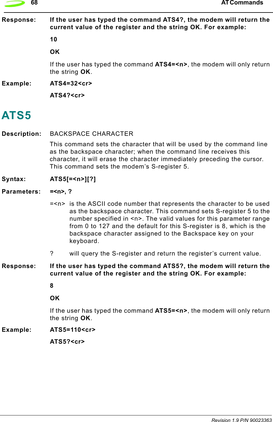 68 AT Commands  Revision 1.9 P/N 90023363Response: If the user has typed the command ATS4?, the modem will return the current value of the register and the string OK. For example:10OKIf the user has typed the command ATS4=&lt;n&gt;, the modem will only return the string OK.Example: ATS4=32&lt;cr&gt;ATS4?&lt;cr&gt;ATS5Description: BACKSPACE CHARACTER This command sets the character that will be used by the command line as the backspace character; when the command line receives this character, it will erase the character immediately preceding the cursor. This command sets the modem’s S-register 5.Syntax: ATS5[=&lt;n&gt;][?]Parameters: =&lt;n&gt;, ?=&lt;n&gt; is the ASCII code number that represents the character to be used as the backspace character. This command sets S-register 5 to the number specified in &lt;n&gt;. The valid values for this parameter range from 0 to 127 and the default for this S-register is 8, which is the backspace character assigned to the Backspace key on your keyboard.? will query the S-register and return the register’s current value.Response: If the user has typed the command ATS5?, the modem will return the current value of the register and the string OK. For example:8OKIf the user has typed the command ATS5=&lt;n&gt;, the modem will only return the string OK.Example: ATS5=110&lt;cr&gt;ATS5?&lt;cr&gt;