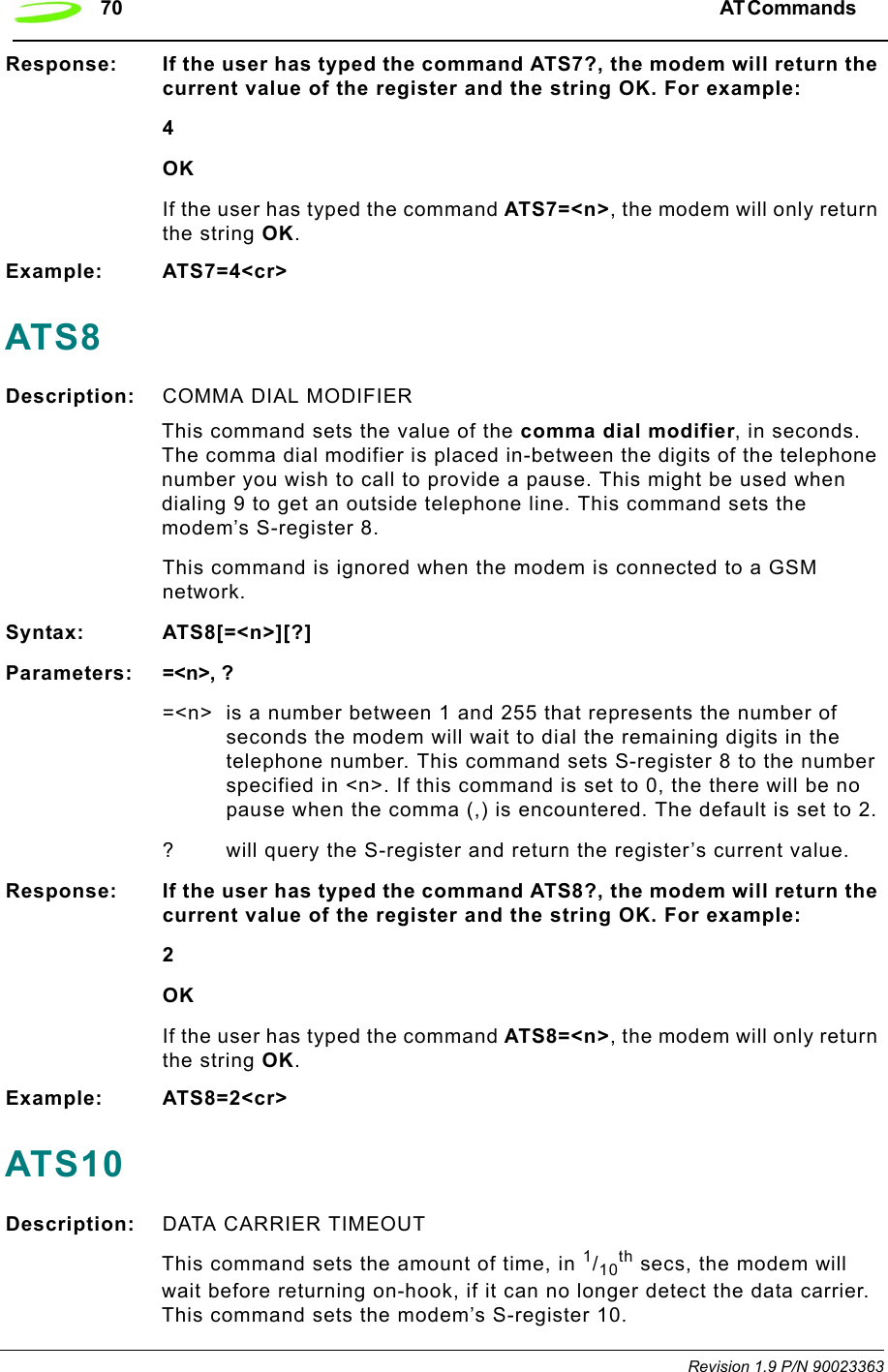 70 AT Commands  Revision 1.9 P/N 90023363Response: If the user has typed the command ATS7?, the modem will return the current value of the register and the string OK. For example:4OKIf the user has typed the command ATS7=&lt;n&gt;, the modem will only return the string OK.Example: ATS7=4&lt;cr&gt;ATS8Description: COMMA DIAL MODIFIERThis command sets the value of the comma dial modifier, in seconds. The comma dial modifier is placed in-between the digits of the telephone number you wish to call to provide a pause. This might be used when dialing 9 to get an outside telephone line. This command sets the modem’s S-register 8.This command is ignored when the modem is connected to a GSM network.Syntax: ATS8[=&lt;n&gt;][?]Parameters: =&lt;n&gt;, ?=&lt;n&gt; is a number between 1 and 255 that represents the number of seconds the modem will wait to dial the remaining digits in the telephone number. This command sets S-register 8 to the number specified in &lt;n&gt;. If this command is set to 0, the there will be no pause when the comma (,) is encountered. The default is set to 2.? will query the S-register and return the register’s current value.Response: If the user has typed the command ATS8?, the modem will return the current value of the register and the string OK. For example:2OKIf the user has typed the command ATS8=&lt;n&gt;, the modem will only return the string OK.Example: ATS8=2&lt;cr&gt;ATS10Description: DATA CARRIER TIMEOUT This command sets the amount of time, in 1/10th secs, the modem will wait before returning on-hook, if it can no longer detect the data carrier. This command sets the modem’s S-register 10.