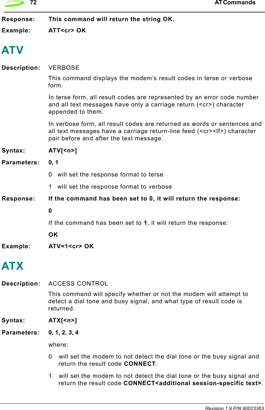 72 AT Commands  Revision 1.9 P/N 90023363Response: This command will return the string OK.Example: ATT&lt;cr&gt; OKATVDescription: VERBOSE This command displays the modem’s result codes in terse or verbose form.In terse form, all result codes are represented by an error code number and all text messages have only a carriage return (&lt;cr&gt;) character appended to them.In verbose form, all result codes are returned as words or sentences and all text messages have a carriage return-line feed (&lt;cr&gt;&lt;lf&gt;) character pair before and after the text message.Syntax: ATV[&lt;n&gt;]Parameters: 0, 10 will set the response format to terse1 will set the response format to verboseResponse: If the command has been set to 0, it will return the response:0If the command has been set to 1, it will return the response:OKExample: ATV=1&lt;cr&gt; OKATXDescription: ACCESS CONTROL This command will specify whether or not the modem will attempt to detect a dial tone and busy signal, and what type of result code is returned.Syntax: ATX[&lt;n&gt;]Parameters: 0, 1, 2, 3, 4where:0 will set the modem to not detect the dial tone or the busy signal and return the result code CONNECT.1 will set the modem to not detect the dial tone or the busy signal and return the result code CONNECT&lt;additional session-specific text&gt;.