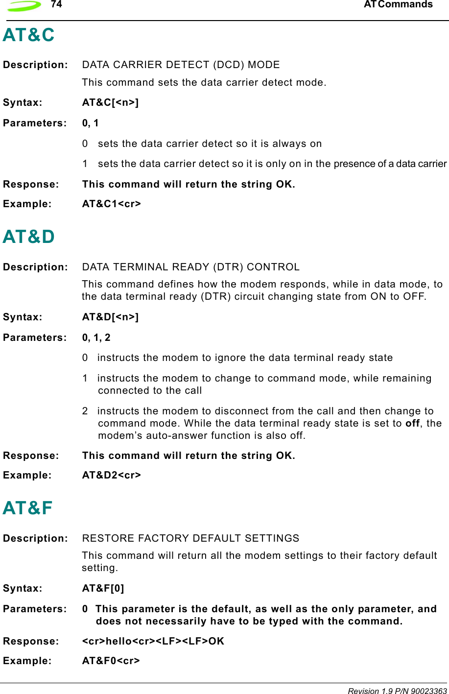 74 AT Commands  Revision 1.9 P/N 90023363AT&amp;CDescription: DATA CARRIER DETECT (DCD) MODE This command sets the data carrier detect mode.Syntax: AT&amp;C[&lt;n&gt;]Parameters: 0, 10 sets the data carrier detect so it is always on1 sets the data carrier detect so it is only on in the presence of a data carrierResponse: This command will return the string OK.Example: AT&amp;C1&lt;cr&gt;AT&amp;DDescription: DATA TERMINAL READY (DTR) CONTROLThis command defines how the modem responds, while in data mode, to the data terminal ready (DTR) circuit changing state from ON to OFF.Syntax: AT&amp;D[&lt;n&gt;]Parameters: 0, 1, 20 instructs the modem to ignore the data terminal ready state1 instructs the modem to change to command mode, while remaining connected to the call2 instructs the modem to disconnect from the call and then change to command mode. While the data terminal ready state is set to off, the modem’s auto-answer function is also off.Response: This command will return the string OK.Example: AT&amp;D2&lt;cr&gt;AT&amp;FDescription: RESTORE FACTORY DEFAULT SETTINGSThis command will return all the modem settings to their factory default setting.Syntax: AT&amp;F[0]Parameters: 0 This parameter is the default, as well as the only parameter, and does not necessarily have to be typed with the command.Response: &lt;cr&gt;hello&lt;cr&gt;&lt;LF&gt;&lt;LF&gt;OKExample: AT&amp;F0&lt;cr&gt;