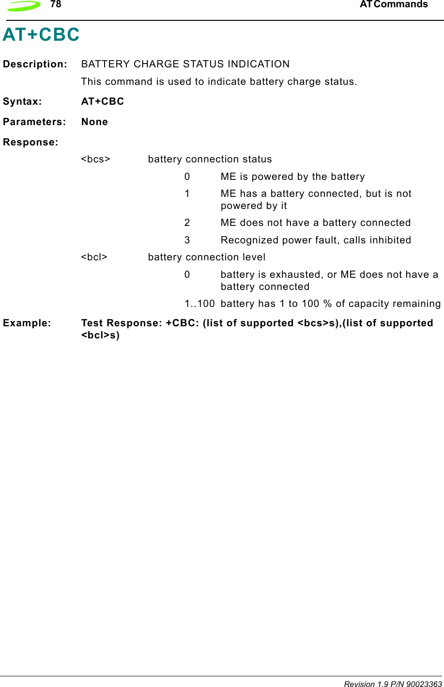 78 AT Commands  Revision 1.9 P/N 90023363AT+CBCDescription: BATTERY CHARGE STATUS INDICATIONThis command is used to indicate battery charge status. Syntax: AT+CBCParameters: NoneResponse:&lt;bcs&gt; battery connection status0 ME is powered by the battery1 ME has a battery connected, but is not powered by it2 ME does not have a battery connected3 Recognized power fault, calls inhibited&lt;bcl&gt; battery connection level0 battery is exhausted, or ME does not have a battery connected 1..100 battery has 1 to 100 % of capacity remainingExample: Test Response: +CBC: (list of supported &lt;bcs&gt;s),(list of supported &lt;bcl&gt;s)