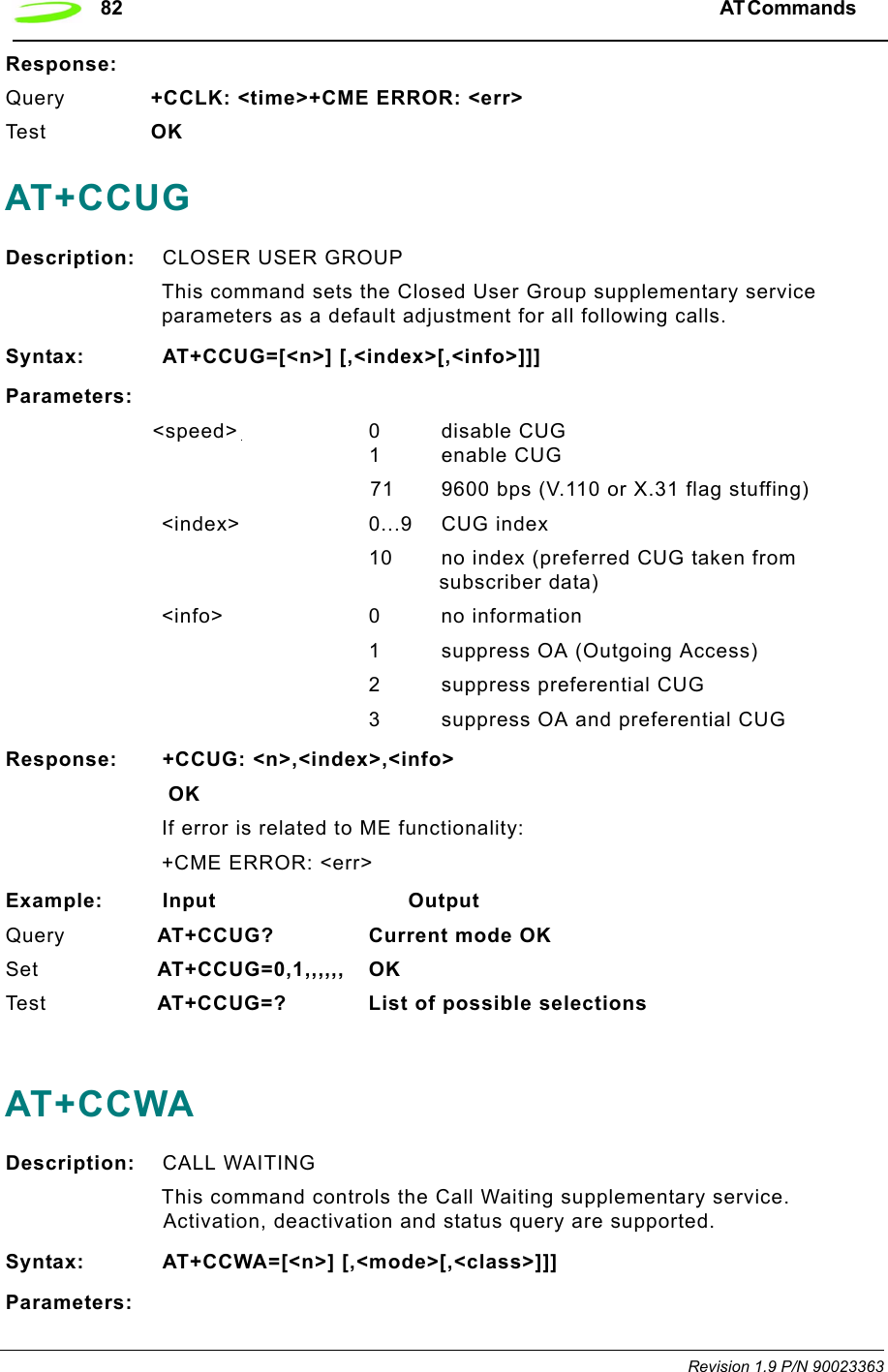 82 AT Commands  Revision 1.9 P/N 90023363Response:Query +CCLK: &lt;time&gt;+CME ERROR: &lt;err&gt;Te s t   OKAT+CCUGDescription: CLOSER USER GROUP This command sets the Closed User Group supplementary service parameters as a default adjustment for all following calls.Syntax: AT+CCUG=[&lt;n&gt;] [,&lt;index&gt;[,&lt;info&gt;]]]Parameters:&lt;speed&gt; 0disable CUG1 enable CUG71 9600 bps (V.110 or X.31 flag stuffing)&lt;index&gt; 0...9 CUG index10 no index (preferred CUG taken from subscriber data)&lt;info&gt; 0 no information1 suppress OA (Outgoing Access)2 suppress preferential CUG3 suppress OA and preferential CUGResponse: +CCUG: &lt;n&gt;,&lt;index&gt;,&lt;info&gt; OKIf error is related to ME functionality:+CME ERROR: &lt;err&gt;Example: Input                            OutputQuery  AT+CCUG? Current mode OKSet  AT+CCUG=0,1,,,,,, OKTe s t   AT+CCUG=? List of possible selectionsAT+CCWADescription: CALL WAITINGThis command controls the Call Waiting supplementary service. Activation, deactivation and status query are supported.Syntax: AT+CCWA=[&lt;n&gt;] [,&lt;mode&gt;[,&lt;class&gt;]]]Parameters: