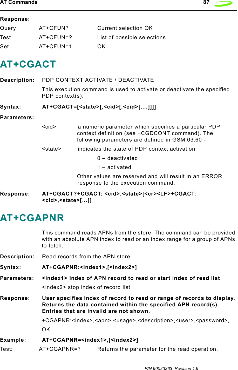 AT Commands   87 P/N 90023363  Revision 1.9Response:Query AT+CFUN? Current selection OKTest AT+CFUN=? List of possible selectionsSet AT+CFUN=1 OKAT+CGACTDescription: PDP CONTEXT ACTIVATE / DEACTIVATEThis execution command is used to activate or deactivate the specified PDP context(s).Syntax: AT+CGACT=[&lt;state&gt;[,&lt;cid&gt;[,&lt;cid&gt;[,…]]]]Parameters:&lt;cid&gt; a numeric parameter which specifies a particular PDP context definition (see +CGDCONT command). The following parameters are defined in GSM 03.60 -&lt;state&gt;  indicates the state of PDP context activation0 – deactivated1 – activatedOther values are reserved and will result in an ERROR response to the execution command.Response: AT+CGACT?+CGACT: &lt;cid&gt;,&lt;state&gt;[&lt;cr&gt;&lt;LF&gt;+CGACT: &lt;cid&gt;,&lt;state&gt;[…]]AT+CGAPNRThis command reads APNs from the store. The command can be provided with an absolute APN index to read or an index range for a group of APNs to fetch.Description: Read records from the APN store.Syntax: AT+CGAPNR:&lt;index1&gt;,[&lt;index2&gt;]Parameters: &lt;index1&gt; index of APN record to read or start index of read list&lt;index2&gt; stop index of record listResponse: User specifies index of record to read or range of records to display. Returns the data contained within the specified APN record(s). Entries that are invalid are not shown.+CGAPNR:&lt;index&gt;,&lt;apn&gt;,&lt;usage&gt;,&lt;description&gt;,&lt;user&gt;,&lt;password&gt;,OKExample: AT+CGAPNR=&lt;index1&gt;,[&lt;index2&gt;]Test: AT+CGAPNR=? Returns the parameter for the read operation.