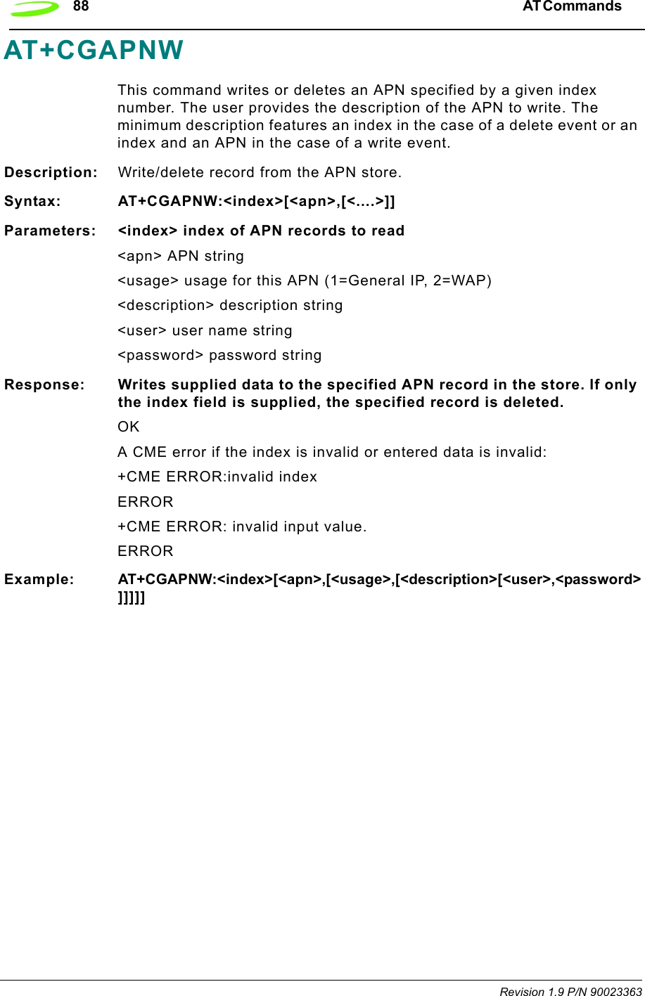88 AT Commands  Revision 1.9 P/N 90023363AT+CGAPNWThis command writes or deletes an APN specified by a given index number. The user provides the description of the APN to write. The minimum description features an index in the case of a delete event or an index and an APN in the case of a write event.Description: Write/delete record from the APN store.Syntax: AT+CGAPNW:&lt;index&gt;[&lt;apn&gt;,[&lt;....&gt;]]Parameters: &lt;index&gt; index of APN records to read&lt;apn&gt; APN string&lt;usage&gt; usage for this APN (1=General IP, 2=WAP)&lt;description&gt; description string&lt;user&gt; user name string&lt;password&gt; password stringResponse: Writes supplied data to the specified APN record in the store. If only the index field is supplied, the specified record is deleted.OKA CME error if the index is invalid or entered data is invalid:+CME ERROR:invalid indexERROR+CME ERROR: invalid input value. ERRORExample: AT+CGAPNW:&lt;index&gt;[&lt;apn&gt;,[&lt;usage&gt;,[&lt;description&gt;[&lt;user&gt;,&lt;password&gt;]]]]]