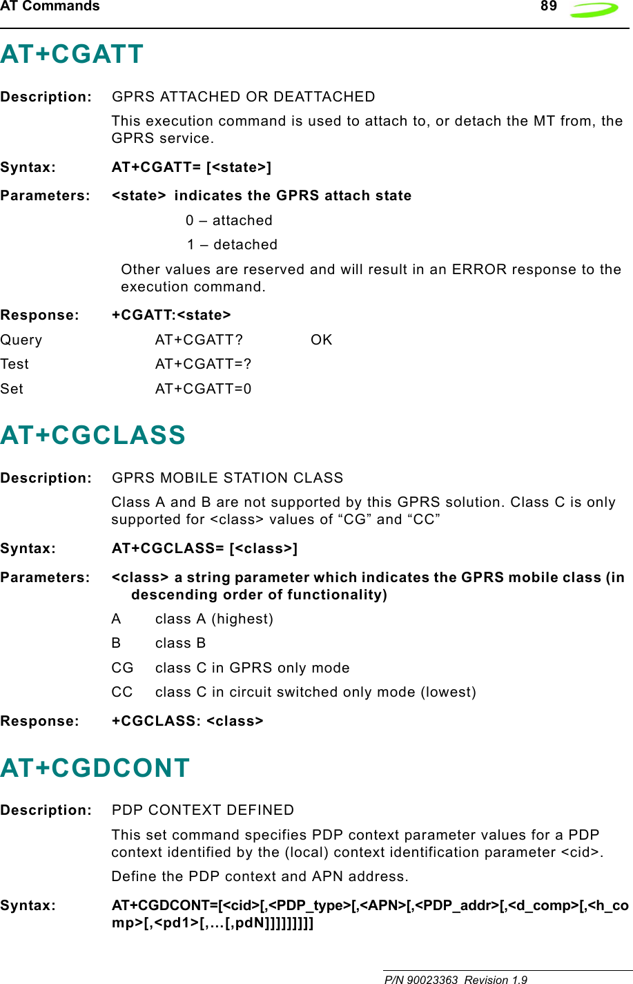 AT Commands   89 P/N 90023363  Revision 1.9AT+CGATTDescription: GPRS ATTACHED OR DEATTACHEDThis execution command is used to attach to, or detach the MT from, the GPRS service.Syntax: AT+CGATT= [&lt;state&gt;]Parameters: &lt;state&gt;  indicates the GPRS attach state0 – attached1 – detachedOther values are reserved and will result in an ERROR response to the execution command.Response: +CGATT:&lt;state&gt;Query AT+CGATT? OKTest AT+CGATT=?Set AT+CGATT=0AT+CGCLASSDescription: GPRS MOBILE STATION CLASSClass A and B are not supported by this GPRS solution. Class C is only supported for &lt;class&gt; values of “CG” and “CC”Syntax: AT+CGCLASS= [&lt;class&gt;]Parameters: &lt;class&gt; a string parameter which indicates the GPRS mobile class (in descending order of functionality)A class A (highest)Bclass BCG class C in GPRS only modeCC class C in circuit switched only mode (lowest)Response: +CGCLASS: &lt;class&gt;AT+CGDCONTDescription: PDP CONTEXT DEFINEDThis set command specifies PDP context parameter values for a PDP context identified by the (local) context identification parameter &lt;cid&gt;.Define the PDP context and APN address.Syntax: AT+CGDCONT=[&lt;cid&gt;[,&lt;PDP_type&gt;[,&lt;APN&gt;[,&lt;PDP_addr&gt;[,&lt;d_comp&gt;[,&lt;h_comp&gt;[,&lt;pd1&gt;[,…[,pdN]]]]]]]]]