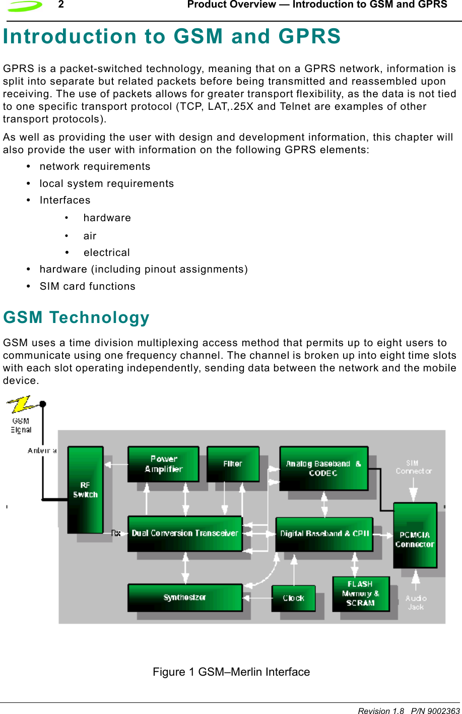 2 Product Overview — Introduction to GSM and GPRSRevision 1.8   P/N 9002363Introduction to GSM and GPRSGPRS is a packet-switched technology, meaning that on a GPRS network, information is split into separate but related packets before being transmitted and reassembled upon receiving. The use of packets allows for greater transport flexibility, as the data is not tied to one specific transport protocol (TCP, LAT,.25X and Telnet are examples of other transport protocols).As well as providing the user with design and development information, this chapter will also provide the user with information on the following GPRS elements:•network requirements•local system requirements•Interfaces• hardware•air•electrical•hardware (including pinout assignments)•SIM card functionsGSM TechnologyGSM uses a time division multiplexing access method that permits up to eight users to communicate using one frequency channel. The channel is broken up into eight time slots with each slot operating independently, sending data between the network and the mobile device. Figure 1 GSM–Merlin Interface