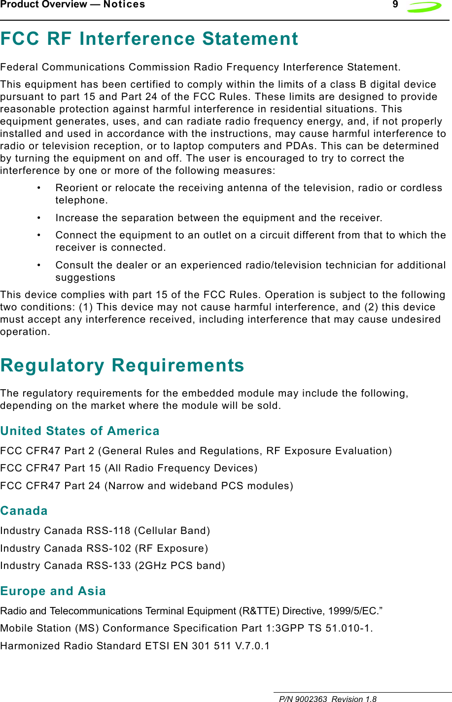 Product Overview — Notices 9   P/N 9002363  Revision 1.8FCC RF Interference StatementFederal Communications Commission Radio Frequency Interference Statement.This equipment has been certified to comply within the limits of a class B digital device pursuant to part 15 and Part 24 of the FCC Rules. These limits are designed to provide reasonable protection against harmful interference in residential situations. This equipment generates, uses, and can radiate radio frequency energy, and, if not properly installed and used in accordance with the instructions, may cause harmful interference to radio or television reception, or to laptop computers and PDAs. This can be determined by turning the equipment on and off. The user is encouraged to try to correct the interference by one or more of the following measures:• Reorient or relocate the receiving antenna of the television, radio or cordless telephone.• Increase the separation between the equipment and the receiver.• Connect the equipment to an outlet on a circuit different from that to which the receiver is connected.• Consult the dealer or an experienced radio/television technician for additional suggestionsThis device complies with part 15 of the FCC Rules. Operation is subject to the following two conditions: (1) This device may not cause harmful interference, and (2) this device must accept any interference received, including interference that may cause undesired operation.Regulatory RequirementsThe regulatory requirements for the embedded module may include the following, depending on the market where the module will be sold.United States of AmericaFCC CFR47 Part 2 (General Rules and Regulations, RF Exposure Evaluation)FCC CFR47 Part 15 (All Radio Frequency Devices)FCC CFR47 Part 24 (Narrow and wideband PCS modules)CanadaIndustry Canada RSS-118 (Cellular Band)Industry Canada RSS-102 (RF Exposure)Industry Canada RSS-133 (2GHz PCS band)Europe and AsiaRadio and Telecommunications Terminal Equipment (R&amp;TTE) Directive, 1999/5/EC.”Mobile Station (MS) Conformance Specification Part 1:3GPP TS 51.010-1.Harmonized Radio Standard ETSI EN 301 511 V.7.0.1