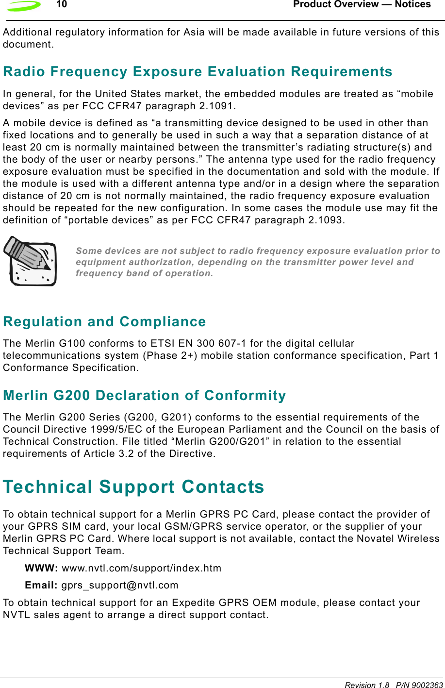 10 Product Overview — NoticesRevision 1.8   P/N 9002363Additional regulatory information for Asia will be made available in future versions of this document. Radio Frequency Exposure Evaluation RequirementsIn general, for the United States market, the embedded modules are treated as “mobile devices” as per FCC CFR47 paragraph 2.1091.A mobile device is defined as “a transmitting device designed to be used in other than fixed locations and to generally be used in such a way that a separation distance of at least 20 cm is normally maintained between the transmitter’s radiating structure(s) and the body of the user or nearby persons.” The antenna type used for the radio frequency exposure evaluation must be specified in the documentation and sold with the module. If the module is used with a different antenna type and/or in a design where the separation distance of 20 cm is not normally maintained, the radio frequency exposure evaluation should be repeated for the new configuration. In some cases the module use may fit the definition of “portable devices” as per FCC CFR47 paragraph 2.1093. Some devices are not subject to radio frequency exposure evaluation prior to equipment authorization, depending on the transmitter power level and frequency band of operation.Regulation and ComplianceThe Merlin G100 conforms to ETSI EN 300 607-1 for the digital cellular telecommunications system (Phase 2+) mobile station conformance specification, Part 1 Conformance Specification.Merlin G200 Declaration of ConformityThe Merlin G200 Series (G200, G201) conforms to the essential requirements of the Council Directive 1999/5/EC of the European Parliament and the Council on the basis of Technical Construction. File titled “Merlin G200/G201” in relation to the essential requirements of Article 3.2 of the Directive.Technical Support ContactsTo obtain technical support for a Merlin GPRS PC Card, please contact the provider of your GPRS SIM card, your local GSM/GPRS service operator, or the supplier of your Merlin GPRS PC Card. Where local support is not available, contact the Novatel Wireless Technical Support Team.WWW: www.nvtl.com/support/index.htmEmail: gprs_support@nvtl.comTo obtain technical support for an Expedite GPRS OEM module, please contact your NVTL sales agent to arrange a direct support contact.