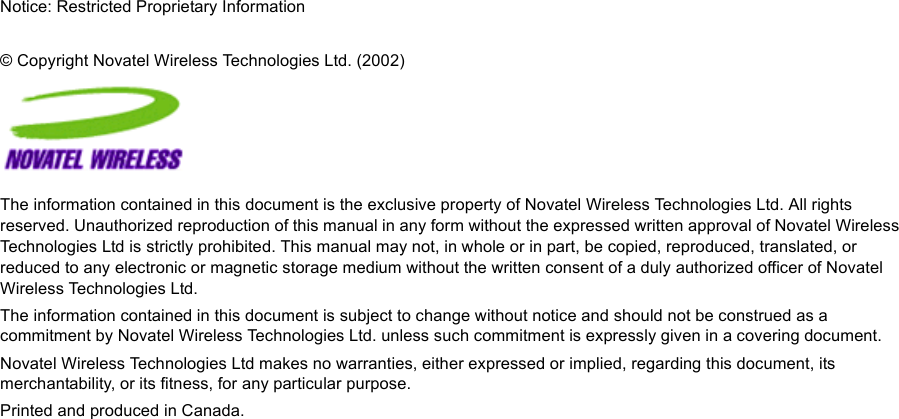 Notice: Restricted Proprietary Information© Copyright Novatel Wireless Technologies Ltd. (2002)The information contained in this document is the exclusive property of Novatel Wireless Technologies Ltd. All rights reserved. Unauthorized reproduction of this manual in any form without the expressed written approval of Novatel Wireless Technologies Ltd is strictly prohibited. This manual may not, in whole or in part, be copied, reproduced, translated, or reduced to any electronic or magnetic storage medium without the written consent of a duly authorized officer of Novatel Wireless Technologies Ltd.The information contained in this document is subject to change without notice and should not be construed as a commitment by Novatel Wireless Technologies Ltd. unless such commitment is expressly given in a covering document.Novatel Wireless Technologies Ltd makes no warranties, either expressed or implied, regarding this document, its merchantability, or its fitness, for any particular purpose.Printed and produced in Canada.