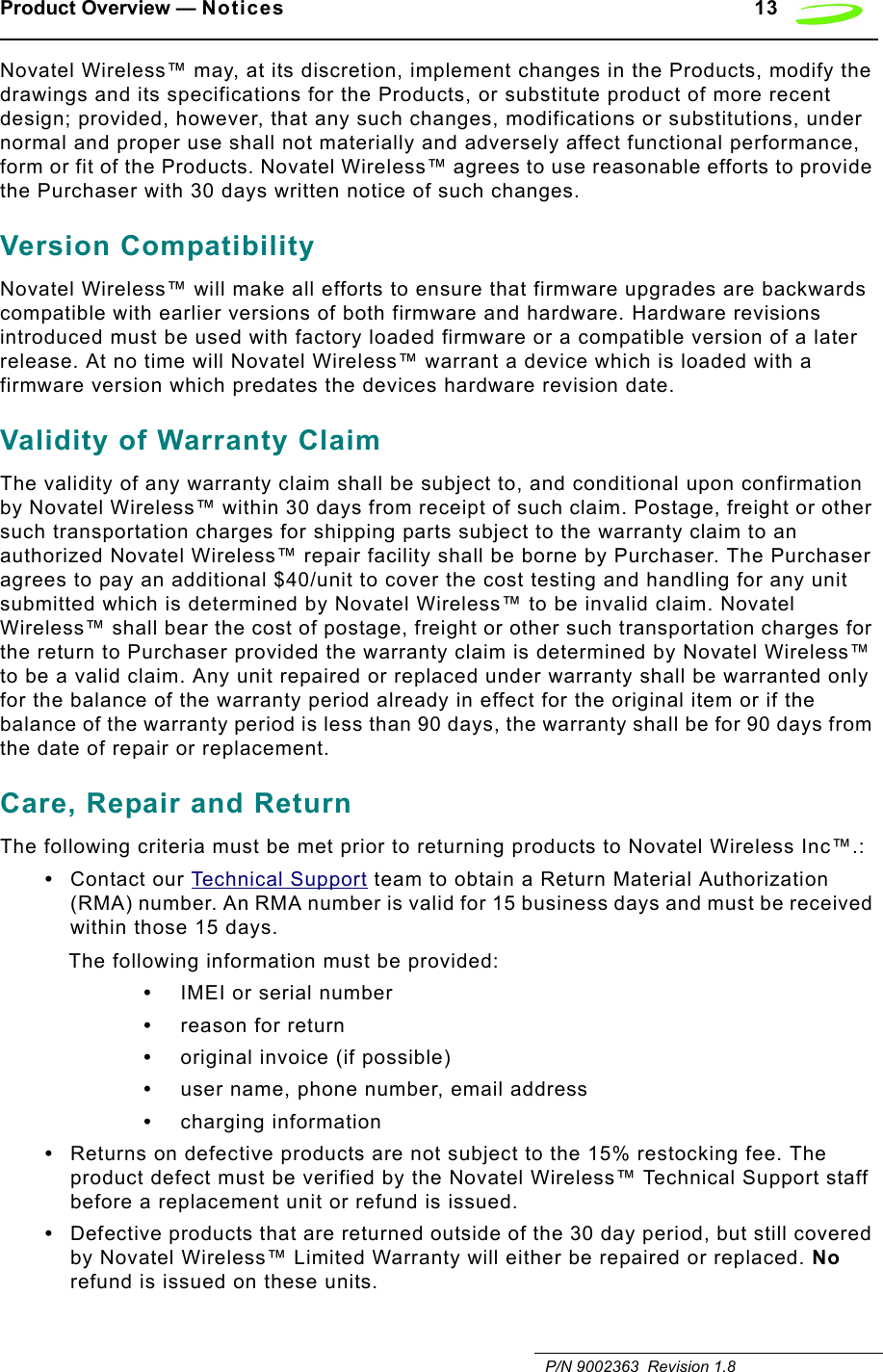 Product Overview — Notices 13   P/N 9002363  Revision 1.8Novatel Wireless™ may, at its discretion, implement changes in the Products, modify the drawings and its specifications for the Products, or substitute product of more recent design; provided, however, that any such changes, modifications or substitutions, under normal and proper use shall not materially and adversely affect functional performance, form or fit of the Products. Novatel Wireless™ agrees to use reasonable efforts to provide the Purchaser with 30 days written notice of such changes.Version CompatibilityNovatel Wireless™ will make all efforts to ensure that firmware upgrades are backwards compatible with earlier versions of both firmware and hardware. Hardware revisions introduced must be used with factory loaded firmware or a compatible version of a later release. At no time will Novatel Wireless™ warrant a device which is loaded with a firmware version which predates the devices hardware revision date.Validity of Warranty ClaimThe validity of any warranty claim shall be subject to, and conditional upon confirmation by Novatel Wireless™ within 30 days from receipt of such claim. Postage, freight or other such transportation charges for shipping parts subject to the warranty claim to an authorized Novatel Wireless™ repair facility shall be borne by Purchaser. The Purchaser agrees to pay an additional $40/unit to cover the cost testing and handling for any unit submitted which is determined by Novatel Wireless™ to be invalid claim. Novatel Wireless™ shall bear the cost of postage, freight or other such transportation charges for the return to Purchaser provided the warranty claim is determined by Novatel Wireless™ to be a valid claim. Any unit repaired or replaced under warranty shall be warranted only for the balance of the warranty period already in effect for the original item or if the balance of the warranty period is less than 90 days, the warranty shall be for 90 days from the date of repair or replacement.Care, Repair and Return The following criteria must be met prior to returning products to Novatel Wireless Inc™.:•Contact our Technical Support team to obtain a Return Material Authorization (RMA) number. An RMA number is valid for 15 business days and must be received within those 15 days.The following information must be provided:•IMEI or serial number•reason for return•original invoice (if possible)•user name, phone number, email address•charging information•Returns on defective products are not subject to the 15% restocking fee. The product defect must be verified by the Novatel Wireless™ Technical Support staff before a replacement unit or refund is issued.•Defective products that are returned outside of the 30 day period, but still covered by Novatel Wireless™ Limited Warranty will either be repaired or replaced. No refund is issued on these units.