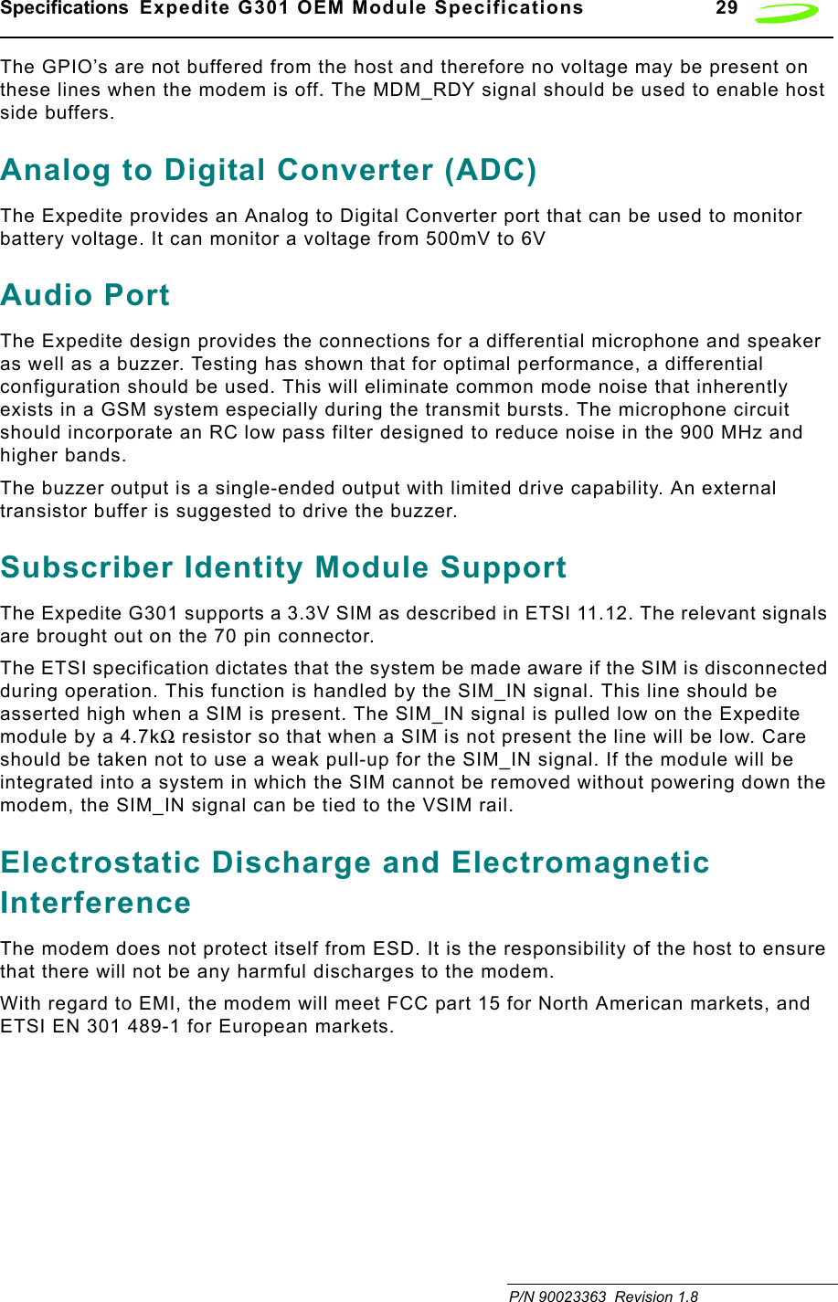 Specifications  Expedite G301 OEM Module Specifications 29 P/N 90023363  Revision 1.8 The GPIO’s are not buffered from the host and therefore no voltage may be present on these lines when the modem is off. The MDM_RDY signal should be used to enable host side buffers. Analog to Digital Converter (ADC)The Expedite provides an Analog to Digital Converter port that can be used to monitor battery voltage. It can monitor a voltage from 500mV to 6VAudio PortThe Expedite design provides the connections for a differential microphone and speaker as well as a buzzer. Testing has shown that for optimal performance, a differential configuration should be used. This will eliminate common mode noise that inherently exists in a GSM system especially during the transmit bursts. The microphone circuit should incorporate an RC low pass filter designed to reduce noise in the 900 MHz and higher bands.The buzzer output is a single-ended output with limited drive capability. An external transistor buffer is suggested to drive the buzzer.Subscriber Identity Module SupportThe Expedite G301 supports a 3.3V SIM as described in ETSI 11.12. The relevant signals are brought out on the 70 pin connector.The ETSI specification dictates that the system be made aware if the SIM is disconnected during operation. This function is handled by the SIM_IN signal. This line should be asserted high when a SIM is present. The SIM_IN signal is pulled low on the Expedite module by a 4.7kΩ resistor so that when a SIM is not present the line will be low. Care should be taken not to use a weak pull-up for the SIM_IN signal. If the module will be integrated into a system in which the SIM cannot be removed without powering down the modem, the SIM_IN signal can be tied to the VSIM rail.Electrostatic Discharge and Electromagnetic InterferenceThe modem does not protect itself from ESD. It is the responsibility of the host to ensure that there will not be any harmful discharges to the modem.With regard to EMI, the modem will meet FCC part 15 for North American markets, and ETSI EN 301 489-1 for European markets.