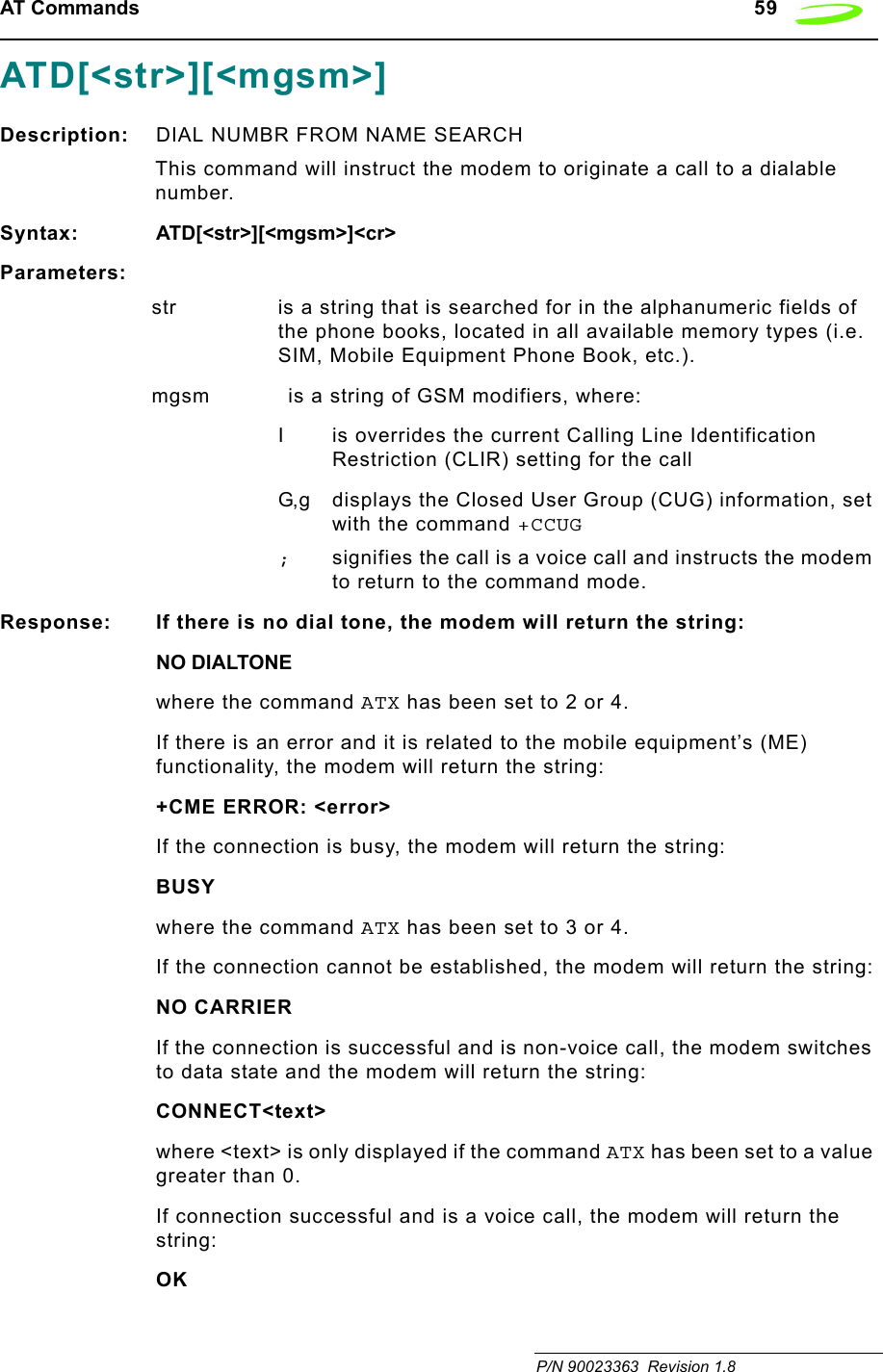 AT Commands   59 P/N 90023363  Revision 1.8 ATD[&lt;str&gt;][&lt;mgsm&gt;]Description: DIAL NUMBR FROM NAME SEARCHThis command will instruct the modem to originate a call to a dialable number. Syntax: ATD[&lt;str&gt;][&lt;mgsm&gt;]&lt;cr&gt;Parameters:str is a string that is searched for in the alphanumeric fields of the phone books, located in all available memory types (i.e. SIM, Mobile Equipment Phone Book, etc.).mgsm is a string of GSM modifiers, where:I is overrides the current Calling Line Identification Restriction (CLIR) setting for the callG,g displays the Closed User Group (CUG) information, set with the command +CCUG;signifies the call is a voice call and instructs the modem to return to the command mode.Response: If there is no dial tone, the modem will return the string:NO DIALTONEwhere the command ATX has been set to 2 or 4.If there is an error and it is related to the mobile equipment’s (ME) functionality, the modem will return the string:+CME ERROR: &lt;error&gt;If the connection is busy, the modem will return the string:BUSYwhere the command ATX has been set to 3 or 4.If the connection cannot be established, the modem will return the string:NO CARRIERIf the connection is successful and is non-voice call, the modem switches to data state and the modem will return the string:CONNECT&lt;text&gt;where &lt;text&gt; is only displayed if the command ATX has been set to a value greater than 0.If connection successful and is a voice call, the modem will return the string:OK