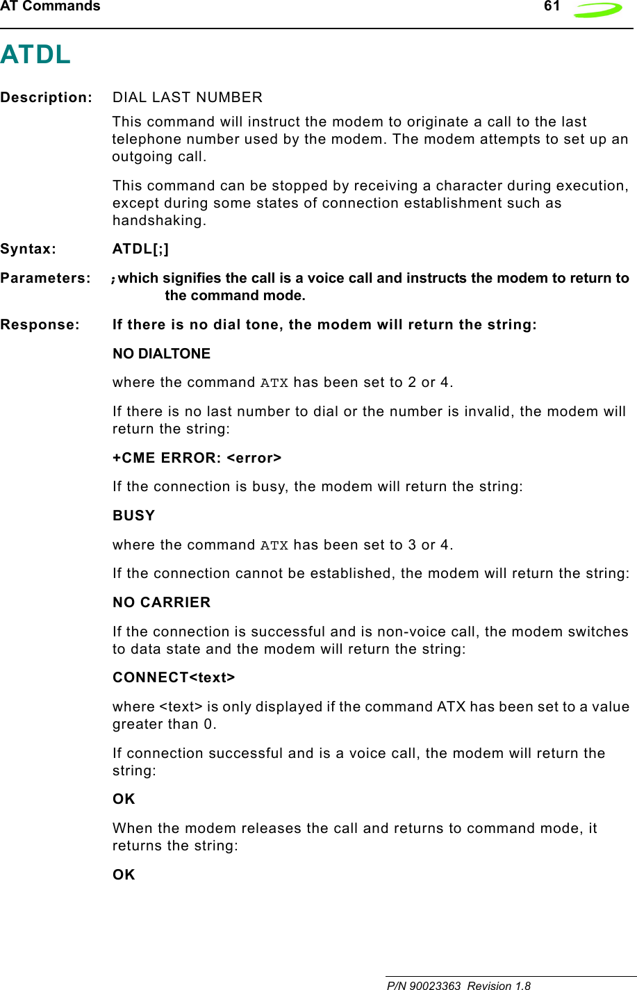 AT Commands   61 P/N 90023363  Revision 1.8 ATDLDescription: DIAL LAST NUMBER This command will instruct the modem to originate a call to the last telephone number used by the modem. The modem attempts to set up an outgoing call.This command can be stopped by receiving a character during execution, except during some states of connection establishment such as handshaking.Syntax: ATDL[;]Parameters: ;which signifies the call is a voice call and instructs the modem to return to the command mode.Response: If there is no dial tone, the modem will return the string:NO DIALTONEwhere the command ATX has been set to 2 or 4.If there is no last number to dial or the number is invalid, the modem will return the string:+CME ERROR: &lt;error&gt;If the connection is busy, the modem will return the string:BUSYwhere the command ATX has been set to 3 or 4.If the connection cannot be established, the modem will return the string:NO CARRIERIf the connection is successful and is non-voice call, the modem switches to data state and the modem will return the string:CONNECT&lt;text&gt;where &lt;text&gt; is only displayed if the command ATX has been set to a value greater than 0.If connection successful and is a voice call, the modem will return the string:OKWhen the modem releases the call and returns to command mode, it returns the string:OK