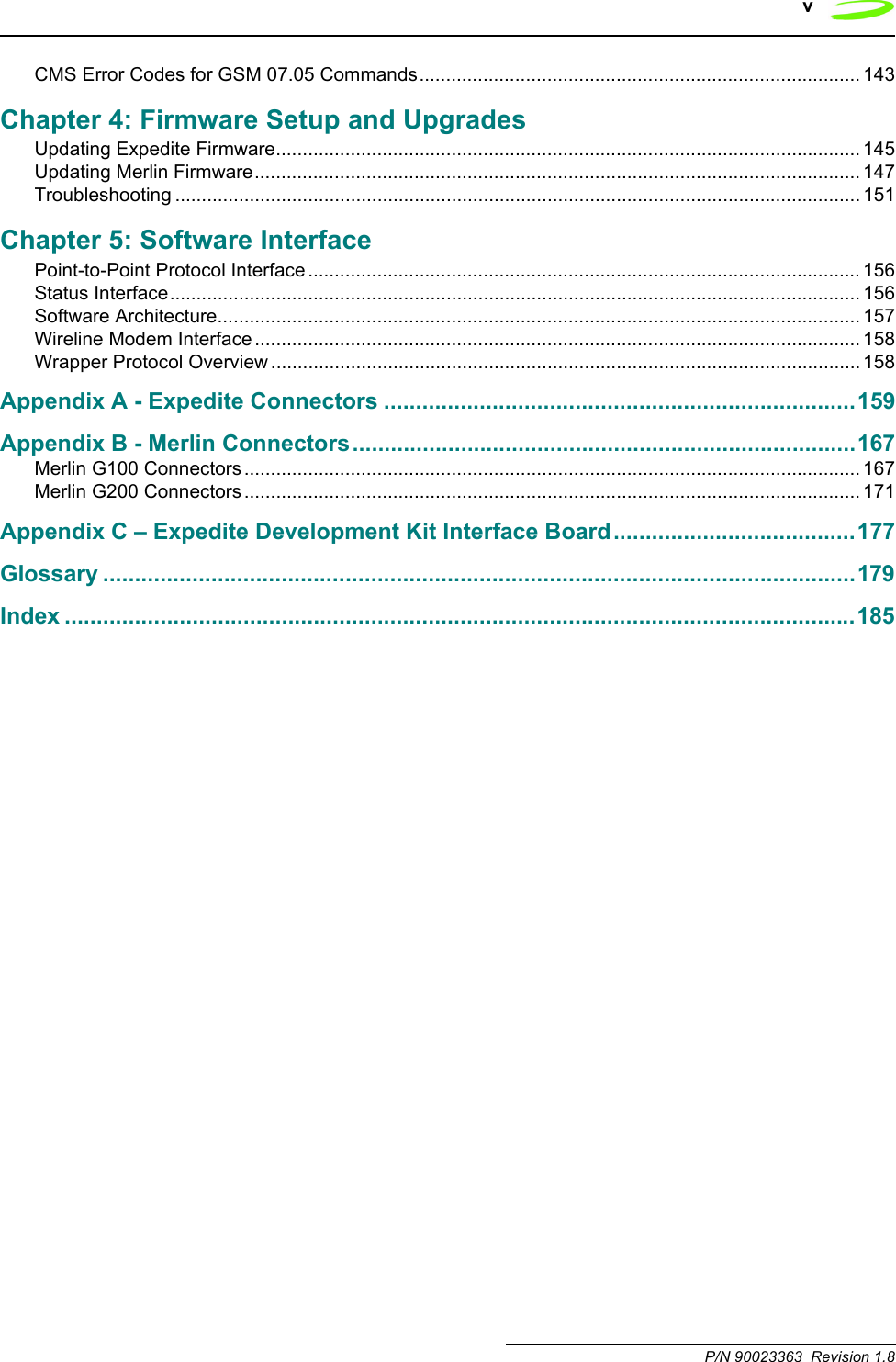 v P/N 90023363  Revision 1.8CMS Error Codes for GSM 07.05 Commands................................................................................... 143Chapter 4: Firmware Setup and UpgradesUpdating Expedite Firmware.............................................................................................................. 145Updating Merlin Firmware.................................................................................................................. 147Troubleshooting ................................................................................................................................. 151Chapter 5: Software InterfacePoint-to-Point Protocol Interface ........................................................................................................ 156Status Interface.................................................................................................................................. 156Software Architecture......................................................................................................................... 157Wireline Modem Interface .................................................................................................................. 158Wrapper Protocol Overview ............................................................................................................... 158Appendix A - Expedite Connectors ..........................................................................159Appendix B - Merlin Connectors...............................................................................167Merlin G100 Connectors .................................................................................................................... 167Merlin G200 Connectors .................................................................................................................... 171Appendix C – Expedite Development Kit Interface Board......................................177Glossary ......................................................................................................................179Index ............................................................................................................................185