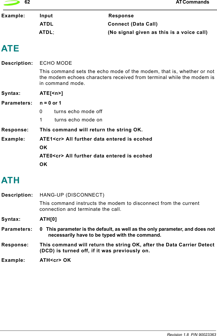 62 AT Commands  Revision 1.8  P/N 90023363Example: Input                                 ResponseATDL Connect (Data Call)ATDL;(No signal given as this is a voice call)ATEDescription: ECHO MODE This command sets the echo mode of the modem, that is, whether or not the modem echoes characters received from terminal while the modem is in command mode.Syntax: ATE[&lt;n&gt;]Parameters: n = 0 or 10 turns echo mode off1 turns echo mode onResponse: This command will return the string OK.Example: ATE1&lt;cr&gt; All further data entered is ecohedOKATE0&lt;cr&gt; All further data entered is ecohedOKATHDescription: HANG-UP (DISCONNECT)This command instructs the modem to disconnect from the current connection and terminate the call.Syntax: ATH[0]Parameters: 0 This parameter is the default, as well as the only parameter, and does not necessarily have to be typed with the command.Response: This command will return the string OK, after the Data Carrier Detect (DCD) is turned off, if it was previously on.Example: ATH&lt;cr&gt; OK