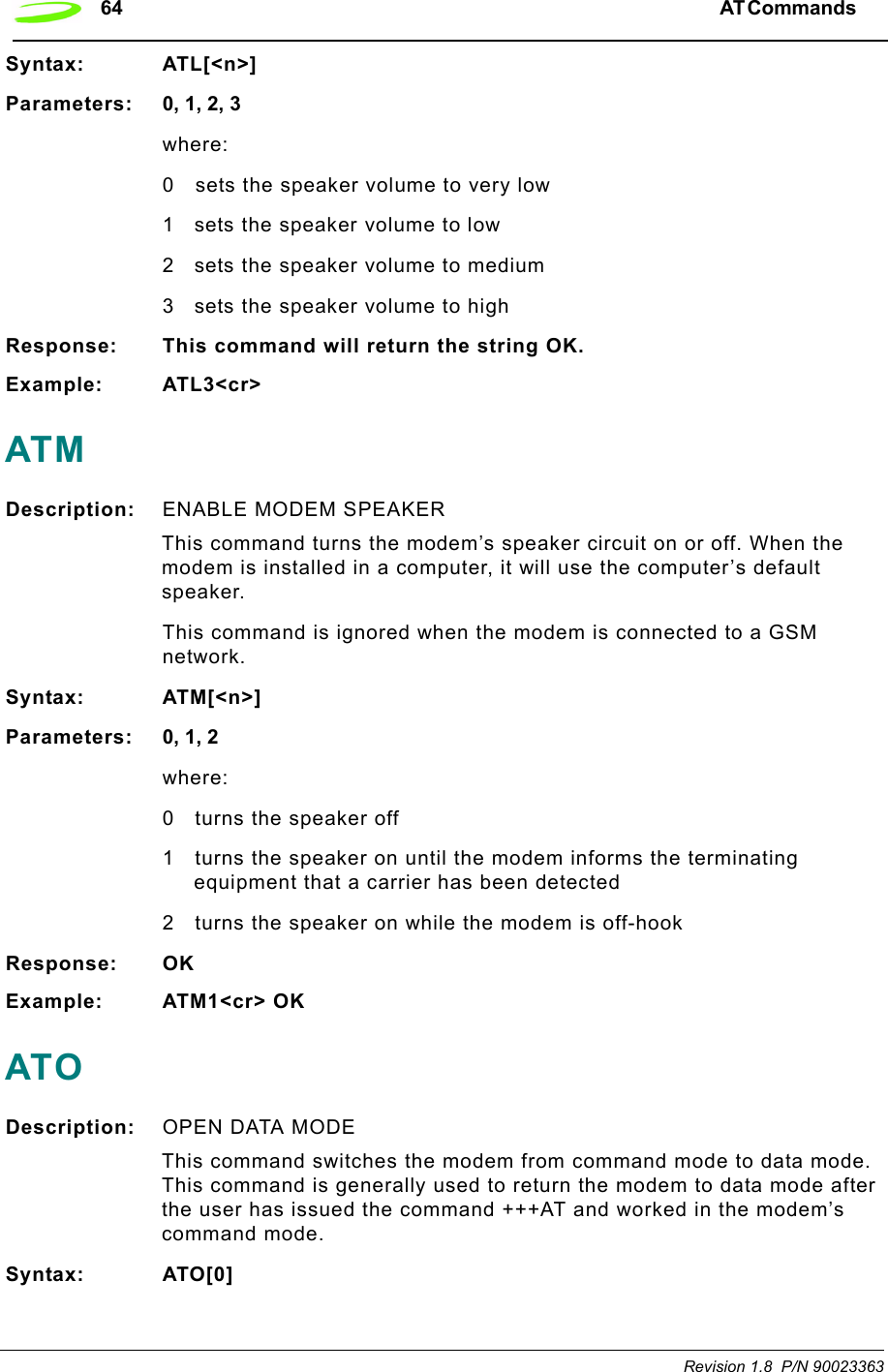 64 AT Commands  Revision 1.8  P/N 90023363Syntax: ATL[&lt;n&gt;]Parameters: 0, 1, 2, 3where:0 sets the speaker volume to very low1 sets the speaker volume to low2 sets the speaker volume to medium3 sets the speaker volume to highResponse: This command will return the string OK.Example: ATL3&lt;cr&gt;ATMDescription: ENABLE MODEM SPEAKER This command turns the modem’s speaker circuit on or off. When the modem is installed in a computer, it will use the computer’s default speaker.This command is ignored when the modem is connected to a GSM network.Syntax: ATM[&lt;n&gt;]Parameters: 0, 1, 2where:0 turns the speaker off1 turns the speaker on until the modem informs the terminating equipment that a carrier has been detected2 turns the speaker on while the modem is off-hookResponse: OKExample: ATM1&lt;cr&gt; OKATODescription: OPEN DATA MODE This command switches the modem from command mode to data mode. This command is generally used to return the modem to data mode after the user has issued the command +++AT and worked in the modem’s command mode.Syntax: ATO[0]