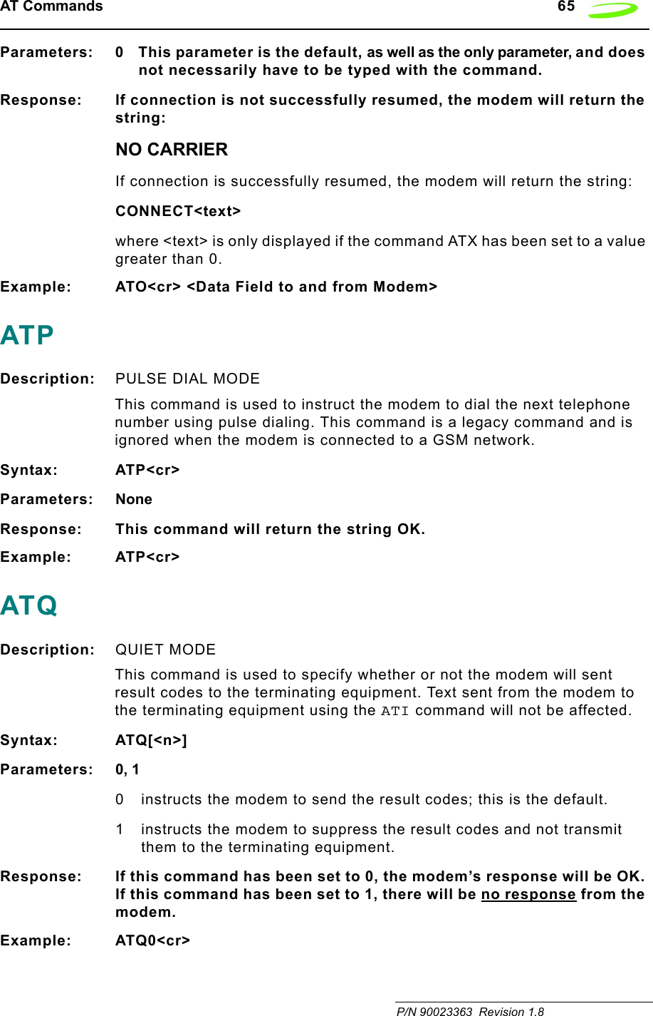 AT Commands   65 P/N 90023363  Revision 1.8 Parameters: 0 This parameter is the default, as well as the only parameter, and does not necessarily have to be typed with the command.Response: If connection is not successfully resumed, the modem will return the string:NO CARRIERIf connection is successfully resumed, the modem will return the string:CONNECT&lt;text&gt;where &lt;text&gt; is only displayed if the command ATX has been set to a value greater than 0.Example: ATO&lt;cr&gt; &lt;Data Field to and from Modem&gt;ATPDescription: PULSE DIAL MODE This command is used to instruct the modem to dial the next telephone number using pulse dialing. This command is a legacy command and is ignored when the modem is connected to a GSM network.Syntax: ATP&lt;cr&gt;Parameters: NoneResponse: This command will return the string OK.Example: ATP&lt;cr&gt;ATQDescription: QUIET MODE This command is used to specify whether or not the modem will sent result codes to the terminating equipment. Text sent from the modem to the terminating equipment using the ATI command will not be affected.Syntax: ATQ[&lt;n&gt;]Parameters: 0, 10 instructs the modem to send the result codes; this is the default.1 instructs the modem to suppress the result codes and not transmit them to the terminating equipment.Response: If this command has been set to 0, the modem’s response will be OK. If this command has been set to 1, there will be no response from the modem.Example: ATQ0&lt;cr&gt;